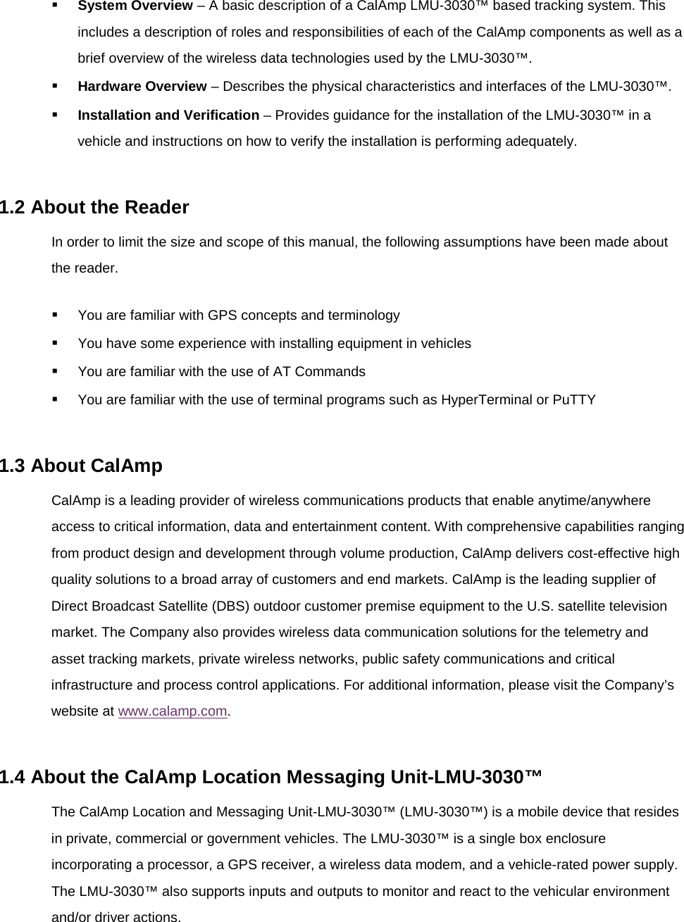  System Overview – A basic description of a CalAmp LMU-3030™ based tracking system. This includes a description of roles and responsibilities of each of the CalAmp components as well as a brief overview of the wireless data technologies used by the LMU-3030™.  Hardware Overview – Describes the physical characteristics and interfaces of the LMU-3030™.  Installation and Verification – Provides guidance for the installation of the LMU-3030™ in a vehicle and instructions on how to verify the installation is performing adequately.  1.2 About the Reader In order to limit the size and scope of this manual, the following assumptions have been made about the reader.  You are familiar with GPS concepts and terminology  You have some experience with installing equipment in vehicles  You are familiar with the use of AT Commands  You are familiar with the use of terminal programs such as HyperTerminal or PuTTY  1.3 About CalAmp CalAmp is a leading provider of wireless communications products that enable anytime/anywhere access to critical information, data and entertainment content. With comprehensive capabilities ranging from product design and development through volume production, CalAmp delivers cost-effective high quality solutions to a broad array of customers and end markets. CalAmp is the leading supplier of Direct Broadcast Satellite (DBS) outdoor customer premise equipment to the U.S. satellite television market. The Company also provides wireless data communication solutions for the telemetry and asset tracking markets, private wireless networks, public safety communications and critical infrastructure and process control applications. For additional information, please visit the Company’s website at www.calamp.com.  1.4 About the CalAmp Location Messaging Unit-LMU-3030™ The CalAmp Location and Messaging Unit-LMU-3030™ (LMU-3030™) is a mobile device that resides in private, commercial or government vehicles. The LMU-3030™ is a single box enclosure incorporating a processor, a GPS receiver, a wireless data modem, and a vehicle-rated power supply. The LMU-3030™ also supports inputs and outputs to monitor and react to the vehicular environment and/or driver actions. 