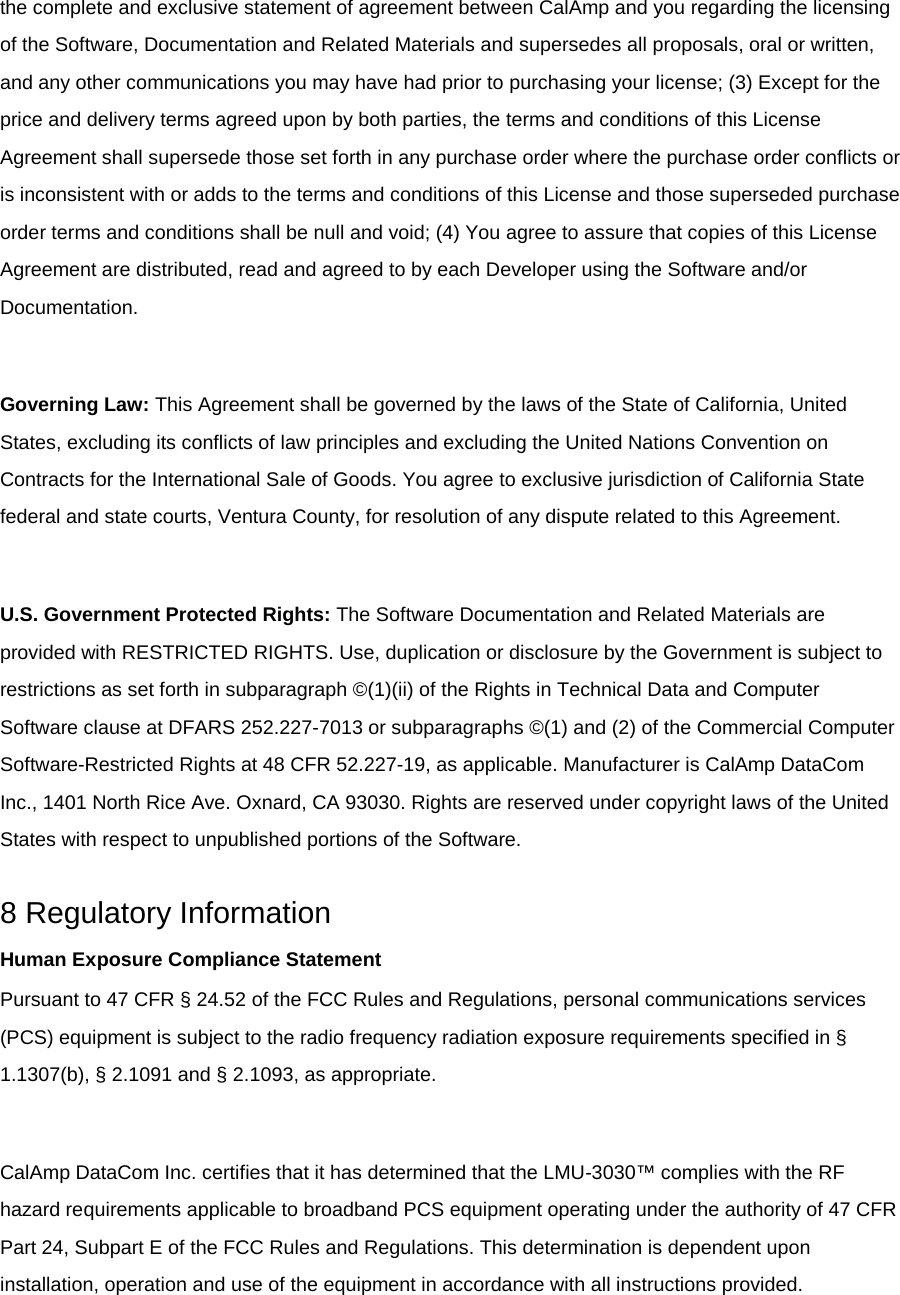 the complete and exclusive statement of agreement between CalAmp and you regarding the licensing of the Software, Documentation and Related Materials and supersedes all proposals, oral or written, and any other communications you may have had prior to purchasing your license; (3) Except for the price and delivery terms agreed upon by both parties, the terms and conditions of this License Agreement shall supersede those set forth in any purchase order where the purchase order conflicts or is inconsistent with or adds to the terms and conditions of this License and those superseded purchase order terms and conditions shall be null and void; (4) You agree to assure that copies of this License Agreement are distributed, read and agreed to by each Developer using the Software and/or Documentation.  Governing Law: This Agreement shall be governed by the laws of the State of California, United States, excluding its conflicts of law principles and excluding the United Nations Convention on Contracts for the International Sale of Goods. You agree to exclusive jurisdiction of California State federal and state courts, Ventura County, for resolution of any dispute related to this Agreement.  U.S. Government Protected Rights: The Software Documentation and Related Materials are provided with RESTRICTED RIGHTS. Use, duplication or disclosure by the Government is subject to restrictions as set forth in subparagraph ©(1)(ii) of the Rights in Technical Data and Computer Software clause at DFARS 252.227-7013 or subparagraphs ©(1) and (2) of the Commercial Computer Software-Restricted Rights at 48 CFR 52.227-19, as applicable. Manufacturer is CalAmp DataCom Inc., 1401 North Rice Ave. Oxnard, CA 93030. Rights are reserved under copyright laws of the United States with respect to unpublished portions of the Software.  8 Regulatory Information Human Exposure Compliance Statement Pursuant to 47 CFR § 24.52 of the FCC Rules and Regulations, personal communications services (PCS) equipment is subject to the radio frequency radiation exposure requirements specified in § 1.1307(b), § 2.1091 and § 2.1093, as appropriate.  CalAmp DataCom Inc. certifies that it has determined that the LMU-3030™ complies with the RF hazard requirements applicable to broadband PCS equipment operating under the authority of 47 CFR Part 24, Subpart E of the FCC Rules and Regulations. This determination is dependent upon installation, operation and use of the equipment in accordance with all instructions provided. 