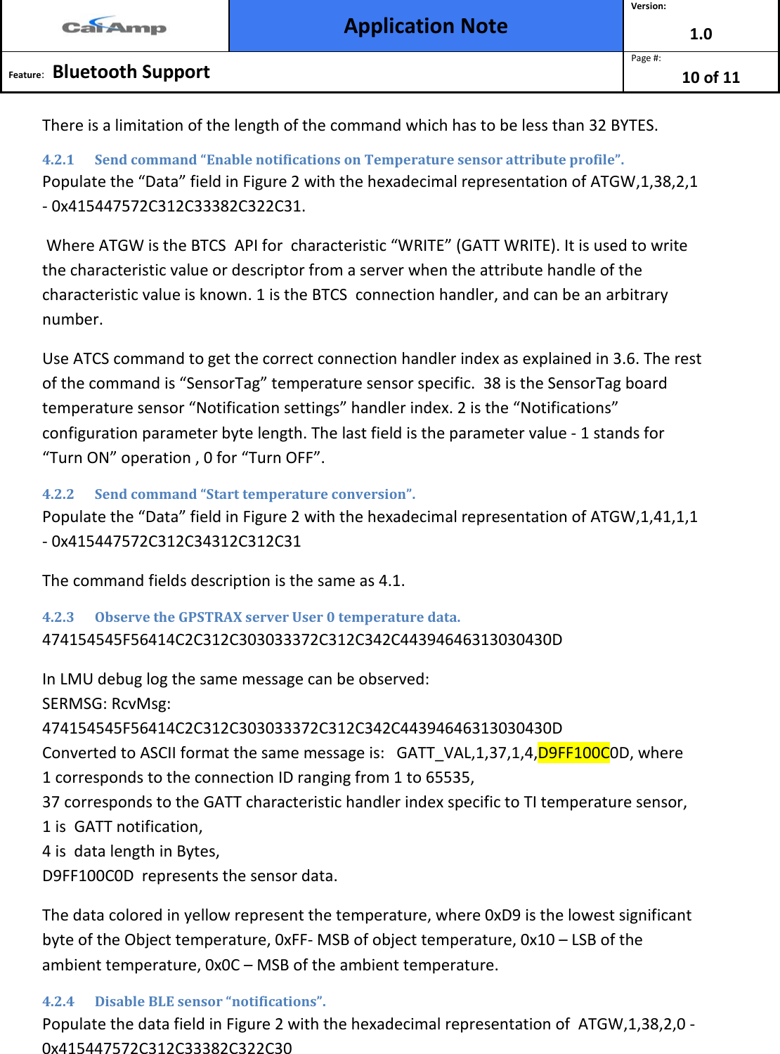  Application Note Version: 1.0  Feature:   Bluetooth Support  Page #: 10 of 11  There is a limitation of the length of the command which has to be less than 32 BYTES. 4.2.1 Send command “Enable notifications on Temperature sensor attribute profile”. Populate the “Data” field in Figure 2 with the hexadecimal representation of ATGW,1,38,2,1 - 0x415447572C312C33382C322C31.                                                                Where ATGW is the BTCS  API for  characteristic “WRITE” (GATT WRITE). It is used to write the characteristic value or descriptor from a server when the attribute handle of the characteristic value is known. 1 is the BTCS  connection handler, and can be an arbitrary number.  Use ATCS command to get the correct connection handler index as explained in 3.6. The rest of the command is “SensorTag” temperature sensor specific.  38 is the SensorTag board temperature sensor “Notification settings” handler index. 2 is the “Notifications” configuration parameter byte length. The last field is the parameter value - 1 stands for “Turn ON” operation , 0 for “Turn OFF”. 4.2.2 Send command “Start temperature conversion”. Populate the “Data” field in Figure 2 with the hexadecimal representation of ATGW,1,41,1,1 - 0x415447572C312C34312C312C31 The command fields description is the same as 4.1. 4.2.3 Observe the GPSTRAX server User 0 temperature data. 474154545F56414C2C312C303033372C312C342C44394646313030430D In LMU debug log the same message can be observed:                                                                        SERMSG: RcvMsg:              474154545F56414C2C312C303033372C312C342C44394646313030430D                  Converted to ASCII format the same message is:   GATT_VAL,1,37,1,4,D9FF100C0D, where   1 corresponds to the connection ID ranging from 1 to 65535,                                                                              37 corresponds to the GATT characteristic handler index specific to TI temperature sensor,  1 is  GATT notification,                                                                                                                                                                                              4 is  data length in Bytes,                               D9FF100C0D  represents the sensor data.                                                                                       The data colored in yellow represent the temperature, where 0xD9 is the lowest significant byte of the Object temperature, 0xFF- MSB of object temperature, 0x10 – LSB of the ambient temperature, 0x0C – MSB of the ambient temperature. 4.2.4 Disable BLE sensor “notifications”. Populate the data field in Figure 2 with the hexadecimal representation of  ATGW,1,38,2,0 - 0x415447572C312C33382C322C30 