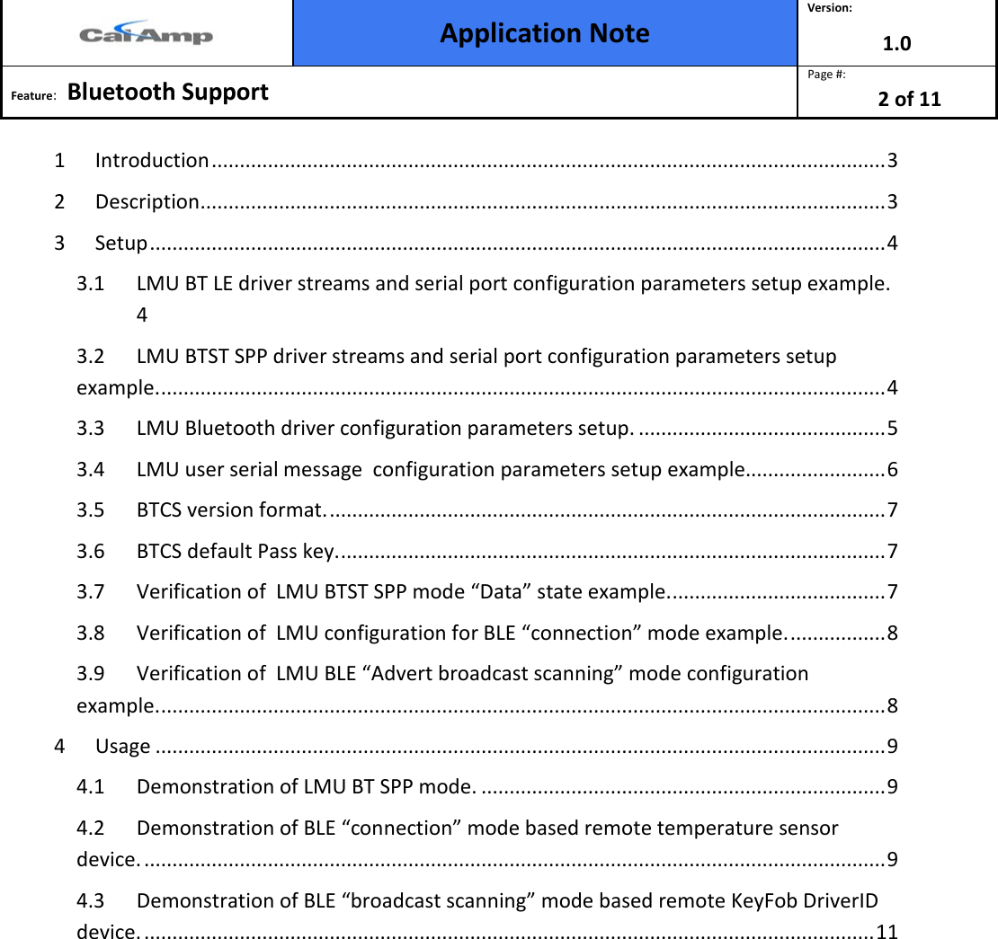  Application Note Version: 1.0  Feature:   Bluetooth Support  Page #: 2 of 11  1 Introduction ........................................................................................................................ 3 2 Description .......................................................................................................................... 3 3 Setup ................................................................................................................................... 4 3.1 LMU BT LE driver streams and serial port configuration parameters setup example.  4 3.2 LMU BTST SPP driver streams and serial port configuration parameters setup example. ................................................................................................................................. 4 3.3 LMU Bluetooth driver configuration parameters setup. ............................................ 5 3.4 LMU user serial message  configuration parameters setup example......................... 6 3.5 BTCS version format. ................................................................................................... 7 3.6 BTCS default Pass key. ................................................................................................. 7 3.7 Verification of  LMU BTST SPP mode “Data” state example. ...................................... 7 3.8 Verification of  LMU configuration for BLE “connection” mode example. ................. 8 3.9 Verification of  LMU BLE “Advert broadcast scanning” mode configuration  example. ................................................................................................................................. 8 4 Usage .................................................................................................................................. 9 4.1 Demonstration of LMU BT SPP mode. ........................................................................ 9 4.2 Demonstration of BLE “connection” mode based remote temperature sensor device. .................................................................................................................................... 9 4.3 Demonstration of BLE “broadcast scanning” mode based remote KeyFob DriverID device. .................................................................................................................................. 11         