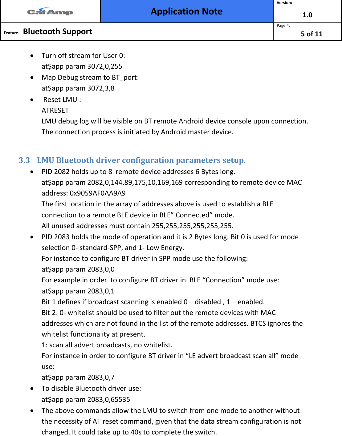  Application Note Version: 1.0  Feature:   Bluetooth Support  Page #: 5 of 11  • Turn off stream for User 0:  at$app param 3072,0,255 • Map Debug stream to BT_port:  at$app param 3072,3,8 •  Reset LMU : ATRESET LMU debug log will be visible on BT remote Android device console upon connection. The connection process is initiated by Android master device.  3.3 LMU Bluetooth driver configuration parameters setup.  • PID 2082 holds up to 8  remote device addresses 6 Bytes long.  at$app param 2082,0,144,89,175,10,169,169 corresponding to remote device MAC  address: 0x9059AF0AA9A9 The first location in the array of addresses above is used to establish a BLE connection to a remote BLE device in BLE” Connected” mode. All unused addresses must contain 255,255,255,255,255,255. • PID 2083 holds the mode of operation and it is 2 Bytes long. Bit 0 is used for mode selection 0- standard-SPP, and 1- Low Energy. For instance to configure BT driver in SPP mode use the following: at$app param 2083,0,0 For example in order  to configure BT driver in  BLE “Connection” mode use: at$app param 2083,0,1 Bit 1 defines if broadcast scanning is enabled 0 – disabled , 1 – enabled. Bit 2: 0- whitelist should be used to filter out the remote devices with MAC addresses which are not found in the list of the remote addresses. BTCS ignores the whitelist functionality at present. 1: scan all advert broadcasts, no whitelist. For instance in order to configure BT driver in “LE advert broadcast scan all” mode use: at$app param 2083,0,7 • To disable Bluetooth driver use: at$app param 2083,0,65535 • The above commands allow the LMU to switch from one mode to another without the necessity of AT reset command, given that the data stream configuration is not changed. It could take up to 40s to complete the switch. 