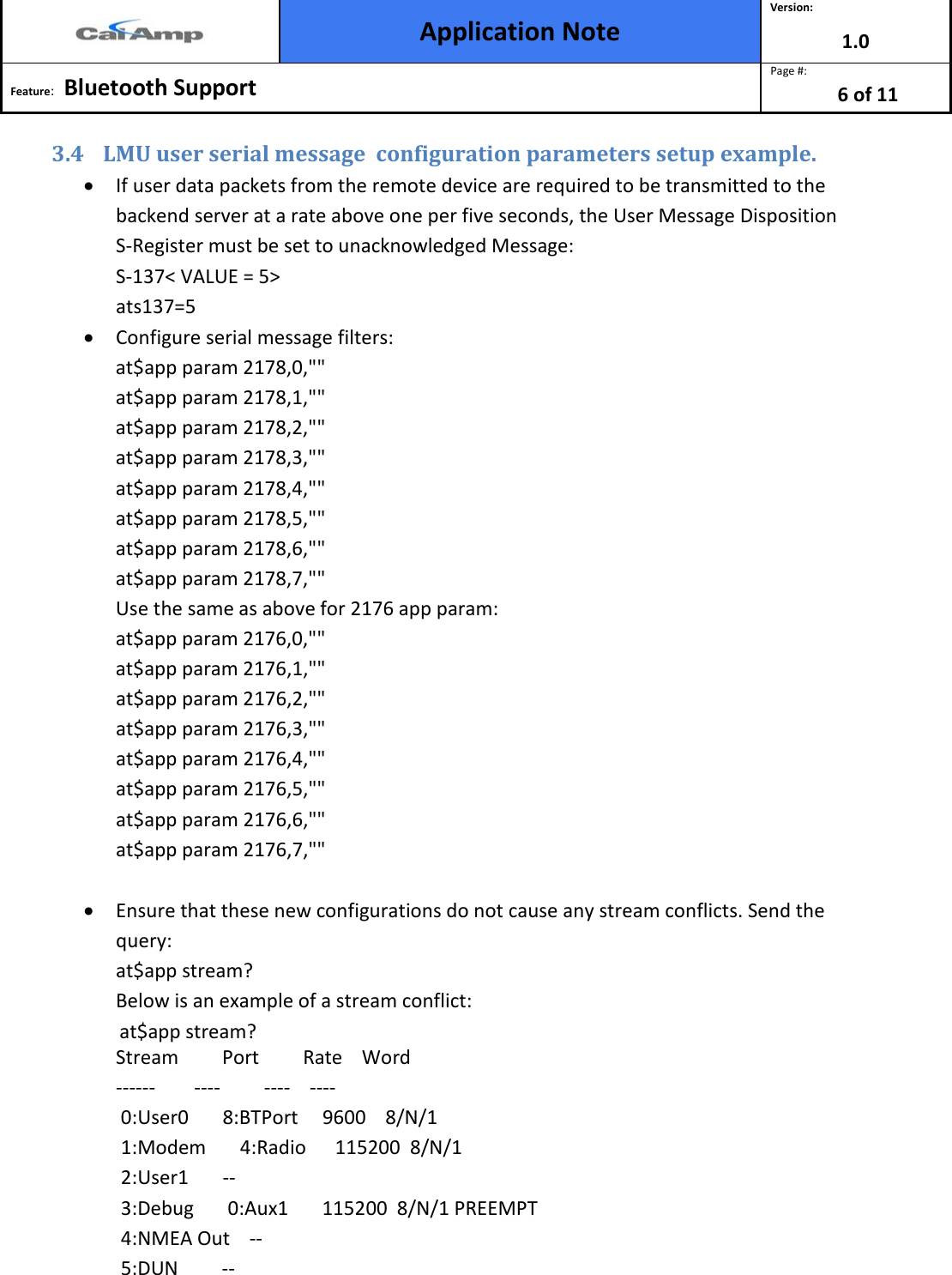  Application Note Version: 1.0  Feature:   Bluetooth Support  Page #: 6 of 11  3.4 LMU user serial message  configuration parameters setup example.  • If user data packets from the remote device are required to be transmitted to the backend server at a rate above one per five seconds, the User Message Disposition S-Register must be set to unacknowledged Message: S-137&lt; VALUE = 5&gt; ats137=5 • Configure serial message filters: at$app param 2178,0,&quot;&quot; at$app param 2178,1,&quot;&quot; at$app param 2178,2,&quot;&quot; at$app param 2178,3,&quot;&quot; at$app param 2178,4,&quot;&quot; at$app param 2178,5,&quot;&quot; at$app param 2178,6,&quot;&quot; at$app param 2178,7,&quot;&quot; Use the same as above for 2176 app param: at$app param 2176,0,&quot;&quot; at$app param 2176,1,&quot;&quot; at$app param 2176,2,&quot;&quot; at$app param 2176,3,&quot;&quot; at$app param 2176,4,&quot;&quot; at$app param 2176,5,&quot;&quot; at$app param 2176,6,&quot;&quot; at$app param 2176,7,&quot;&quot;  • Ensure that these new configurations do not cause any stream conflicts. Send the query: at$app stream? Below is an example of a stream conflict:               at$app stream? Stream         Port         Rate    Word ------        ----         ----    ----  0:User0       8:BTPort     9600    8/N/1  1:Modem       4:Radio      115200  8/N/1  2:User1       --  3:Debug       0:Aux1       115200  8/N/1 PREEMPT  4:NMEA Out    --  5:DUN         -- 