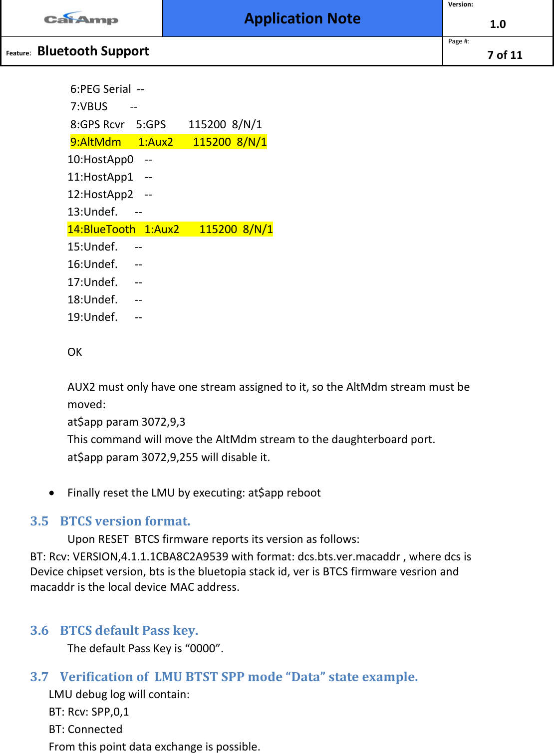  Application Note Version: 1.0  Feature:   Bluetooth Support  Page #: 7 of 11   6:PEG Serial  --  7:VBUS        --  8:GPS Rcvr    5:GPS        115200  8/N/1  9:AltMdm      1:Aux2       115200  8/N/1 10:HostApp0    -- 11:HostApp1    -- 12:HostApp2    -- 13:Undef.      -- 14:BlueTooth   1:Aux2       115200  8/N/1 15:Undef.      -- 16:Undef.      -- 17:Undef.      -- 18:Undef.      -- 19:Undef.      --  OK  AUX2 must only have one stream assigned to it, so the AltMdm stream must be moved: at$app param 3072,9,3 This command will move the AltMdm stream to the daughterboard port. at$app param 3072,9,255 will disable it.  • Finally reset the LMU by executing: at$app reboot 3.5 BTCS version format.  Upon RESET  BTCS firmware reports its version as follows: BT: Rcv: VERSION,4.1.1.1CBA8C2A9539 with format: dcs.bts.ver.macaddr , where dcs is Device chipset version, bts is the bluetopia stack id, ver is BTCS firmware vesrion and macaddr is the local device MAC address.  3.6 BTCS default Pass key.  The default Pass Key is “0000”. 3.7 Verification of  LMU BTST SPP mode “Data” state example.  LMU debug log will contain: BT: Rcv: SPP,0,1 BT: Connected From this point data exchange is possible. 