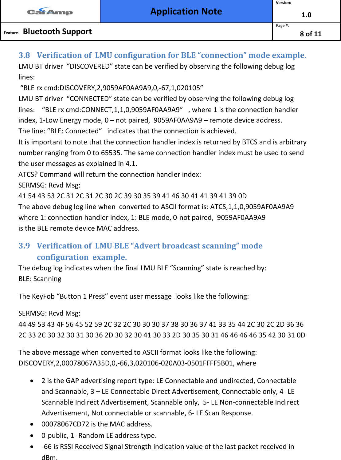  Application Note Version: 1.0  Feature:   Bluetooth Support  Page #: 8 of 11  3.8 Verification of  LMU configuration for BLE “connection” mode example.  LMU BT driver  “DISCOVERED” state can be verified by observing the following debug log lines:                                                                                                                                         “BLE rx cmd:DISCOVERY,2,9059AF0AA9A9,0,-67,1,020105”                                                                          LMU BT driver  “CONNECTED” state can be verified by observing the following debug log lines:    “BLE rx cmd:CONNECT,1,1,0,9059AF0AA9A9”   , where 1 is the connection handler index, 1-Low Energy mode, 0 – not paired,  9059AF0AA9A9 – remote device address.      The line: “BLE: Connected”   indicates that the connection is achieved.                              It is important to note that the connection handler index is returned by BTCS and is arbitrary number ranging from 0 to 65535. The same connection handler index must be used to send the user messages as explained in 4.1.  ATCS? Command will return the connection handler index: SERMSG: Rcvd Msg:  41 54 43 53 2C 31 2C 31 2C 30 2C 39 30 35 39 41 46 30 41 41 39 41 39 0D  The above debug log line when  converted to ASCII format is: ATCS,1,1,0,9059AF0AA9A9 where 1: connection handler index, 1: BLE mode, 0-not paired,  9059AF0AA9A9 is the BLE remote device MAC address. 3.9 Verification of  LMU BLE “Advert broadcast scanning” mode configuration  example.  The debug log indicates when the final LMU BLE “Scanning” state is reached by:                BLE: Scanning The KeyFob “Button 1 Press” event user message  looks like the following: SERMSG: Rcvd Msg:                                                                                                                               44 49 53 43 4F 56 45 52 59 2C 32 2C 30 30 30 37 38 30 36 37 41 33 35 44 2C 30 2C 2D 36 36 2C 33 2C 30 32 30 31 30 36 2D 30 32 30 41 30 33 2D 30 35 30 31 46 46 46 46 35 42 30 31 0D The above message when converted to ASCII format looks like the following: DISCOVERY,2,00078067A35D,0,-66,3,020106-020A03-0501FFFF5B01, where  • 2 is the GAP advertising report type: LE Connectable and undirected, Connectable and Scannable, 3 – LE Connectable Direct Advertisement, Connectable only, 4- LE Scannable Indirect Advertisement, Scannable only,  5- LE Non-connectable Indirect Advertisement, Not connectable or scannable, 6- LE Scan Response.                   • 00078067CD72 is the MAC address.                                                                                                  • 0-public, 1- Random LE address type.                                                                                                                          • -66 is RSSI Received Signal Strength indication value of the last packet received in dBm. 