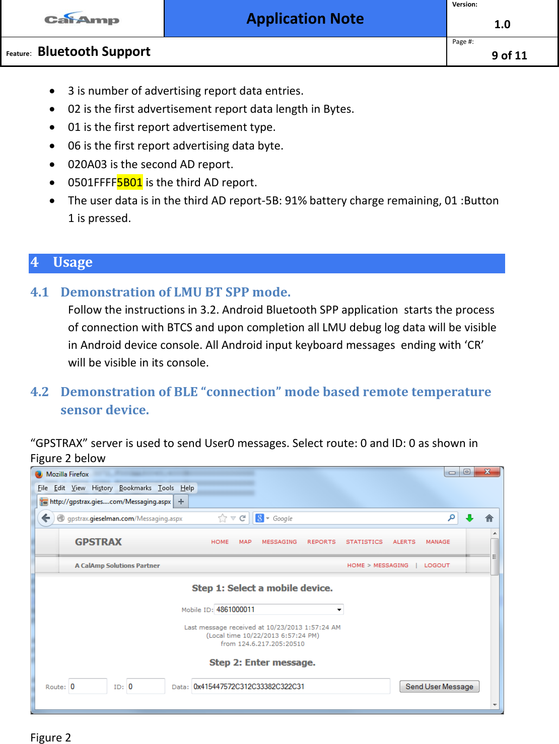  Application Note Version: 1.0  Feature:   Bluetooth Support  Page #: 9 of 11  • 3 is number of advertising report data entries. • 02 is the first advertisement report data length in Bytes. • 01 is the first report advertisement type. • 06 is the first report advertising data byte. • 020A03 is the second AD report. • 0501FFFF5B01 is the third AD report. • The user data is in the third AD report-5B: 91% battery charge remaining, 01 :Button 1 is pressed. 4 Usage 4.1 Demonstration of LMU BT SPP mode.  Follow the instructions in 3.2. Android Bluetooth SPP application  starts the process of connection with BTCS and upon completion all LMU debug log data will be visible in Android device console. All Android input keyboard messages  ending with ‘CR’  will be visible in its console. 4.2 Demonstration of BLE “connection” mode based remote temperature sensor device.  “GPSTRAX” server is used to send User0 messages. Select route: 0 and ID: 0 as shown in Figure 2 below   Figure 2  