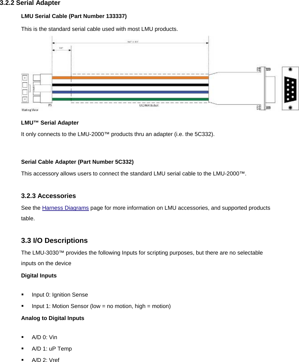 3.2.2 Serial Adapter LMU Serial Cable (Part Number 133337) This is the standard serial cable used with most LMU products.  LMU™ Serial Adapter It only connects to the LMU-2000™ products thru an adapter (i.e. the 5C332).  Serial Cable Adapter (Part Number 5C332) This accessory allows users to connect the standard LMU serial cable to the LMU-2000™.  3.2.3 Accessories See the Harness Diagrams page for more information on LMU accessories, and supported products table.  3.3 I/O Descriptions The LMU-3030™ provides the following Inputs for scripting purposes, but there are no selectable inputs on the device Digital Inputs  Input 0: Ignition Sense  Input 1: Motion Sensor (low = no motion, high = motion) Analog to Digital Inputs  A/D 0: Vin  A/D 1: uP Temp  A/D 2: Vref 