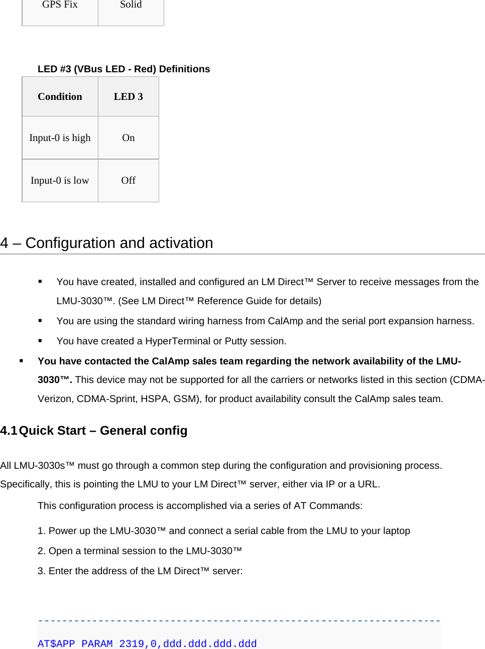 GPS Fix Solid  LED #3 (VBus LED - Red) Definitions Condition LED 3 Input-0 is high On Input-0 is low Off  4 – Configuration and activation  You have created, installed and configured an LM Direct™ Server to receive messages from the LMU-3030™. (See LM Direct™ Reference Guide for details)  You are using the standard wiring harness from CalAmp and the serial port expansion harness.  You have created a HyperTerminal or Putty session.  You have contacted the CalAmp sales team regarding the network availability of the LMU-3030™. This device may not be supported for all the carriers or networks listed in this section (CDMA-Verizon, CDMA-Sprint, HSPA, GSM), for product availability consult the CalAmp sales team. 4.1 Quick Start – General config All LMU-3030s™ must go through a common step during the configuration and provisioning process. Specifically, this is pointing the LMU to your LM Direct™ server, either via IP or a URL. This configuration process is accomplished via a series of AT Commands: 1. Power up the LMU-3030™ and connect a serial cable from the LMU to your laptop 2. Open a terminal session to the LMU-3030™ 3. Enter the address of the LM Direct™ server:   AT$APP PARAM 2319,0,ddd.ddd.ddd.ddd 