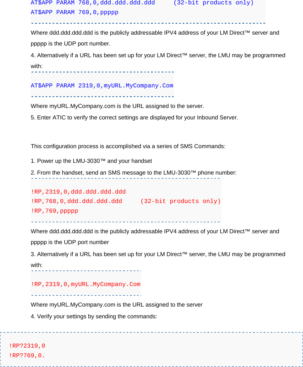 AT$APP PARAM 768,0,ddd.ddd.ddd.ddd     (32-bit products only) AT$APP PARAM 769,0,ppppp Where ddd.ddd.ddd.ddd is the publicly addressable IPV4 address of your LM Direct™ server and ppppp is the UDP port number. 4. Alternatively if a URL has been set up for your LM Direct™ server, the LMU may be programmed with: AT$APP PARAM 2319,0,myURL.MyCompany.Com Where myURL.MyCompany.com is the URL assigned to the server. 5. Enter ATIC to verify the correct settings are displayed for your Inbound Server.  This configuration process is accomplished via a series of SMS Commands: 1. Power up the LMU-3030™ and your handset 2. From the handset, send an SMS message to the LMU-3030™ phone number: !RP,2319,0,ddd.ddd.ddd.ddd !RP,768,0,ddd.ddd.ddd.ddd     (32-bit products only) !RP,769,ppppp Where ddd.ddd.ddd.ddd is the publicly addressable IPV4 address of your LM Direct™ server and ppppp is the UDP port number 3. Alternatively if a URL has been set up for your LM Direct™ server, the LMU may be programmed with: !RP,2319,0,myURL.MyCompany.Com Where myURL.MyCompany.com is the URL assigned to the server 4. Verify your settings by sending the commands:  !RP?2319,0 !RP?769,0.   