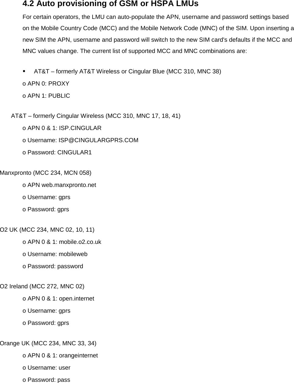  4.2 Auto provisioning of GSM or HSPA LMUs For certain operators, the LMU can auto-populate the APN, username and password settings based on the Mobile Country Code (MCC) and the Mobile Network Code (MNC) of the SIM. Upon inserting a new SIM the APN, username and password will switch to the new SIM card&apos;s defaults if the MCC and MNC values change. The current list of supported MCC and MNC combinations are:  AT&amp;T – formerly AT&amp;T Wireless or Cingular Blue (MCC 310, MNC 38) o APN 0: PROXY o APN 1: PUBLIC AT&amp;T – formerly Cingular Wireless (MCC 310, MNC 17, 18, 41) o APN 0 &amp; 1: ISP.CINGULAR o Username: ISP@CINGULARGPRS.COM o Password: CINGULAR1 Manxpronto (MCC 234, MCN 058) o APN web.manxpronto.net o Username: gprs o Password: gprs O2 UK (MCC 234, MNC 02, 10, 11) o APN 0 &amp; 1: mobile.o2.co.uk o Username: mobileweb o Password: password O2 Ireland (MCC 272, MNC 02) o APN 0 &amp; 1: open.internet o Username: gprs o Password: gprs Orange UK (MCC 234, MNC 33, 34) o APN 0 &amp; 1: orangeinternet o Username: user o Password: pass 