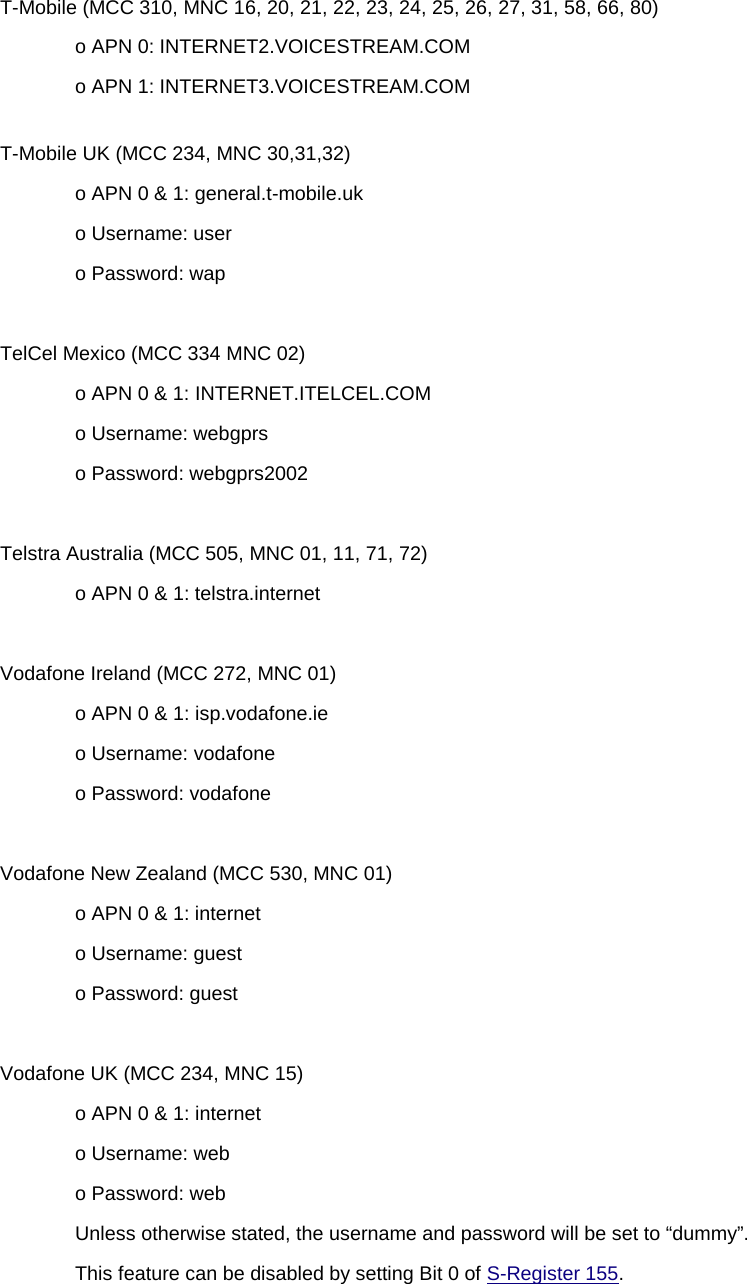 T-Mobile (MCC 310, MNC 16, 20, 21, 22, 23, 24, 25, 26, 27, 31, 58, 66, 80) o APN 0: INTERNET2.VOICESTREAM.COM o APN 1: INTERNET3.VOICESTREAM.COM T-Mobile UK (MCC 234, MNC 30,31,32) o APN 0 &amp; 1: general.t-mobile.uk o Username: user o Password: wap  TelCel Mexico (MCC 334 MNC 02) o APN 0 &amp; 1: INTERNET.ITELCEL.COM o Username: webgprs o Password: webgprs2002  Telstra Australia (MCC 505, MNC 01, 11, 71, 72) o APN 0 &amp; 1: telstra.internet  Vodafone Ireland (MCC 272, MNC 01) o APN 0 &amp; 1: isp.vodafone.ie o Username: vodafone o Password: vodafone  Vodafone New Zealand (MCC 530, MNC 01) o APN 0 &amp; 1: internet o Username: guest o Password: guest  Vodafone UK (MCC 234, MNC 15) o APN 0 &amp; 1: internet o Username: web o Password: web Unless otherwise stated, the username and password will be set to “dummy”. This feature can be disabled by setting Bit 0 of S-Register 155. 