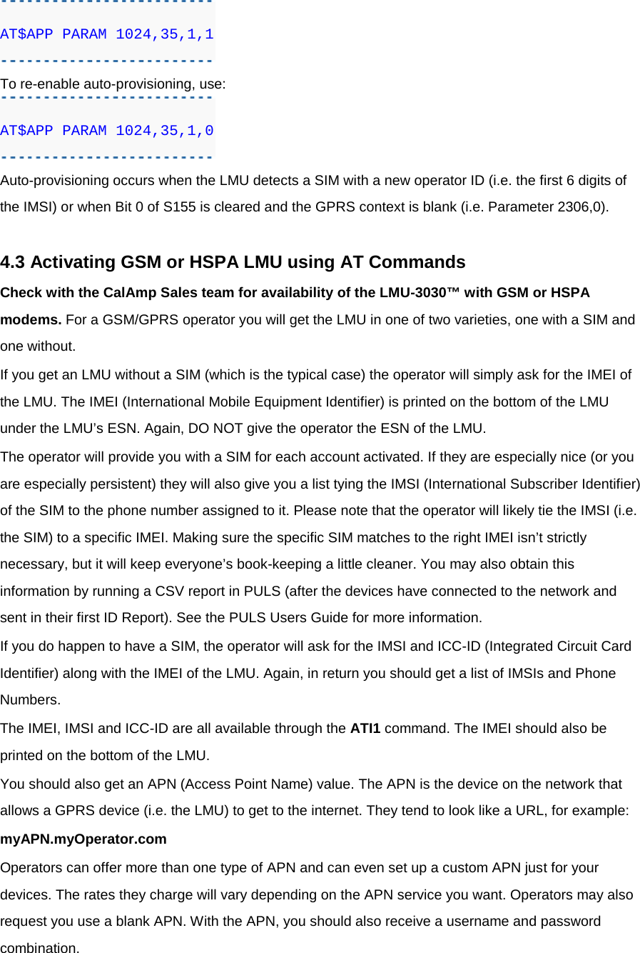 AT$APP PARAM 1024,35,1,1 To re-enable auto-provisioning, use: AT$APP PARAM 1024,35,1,0 Auto-provisioning occurs when the LMU detects a SIM with a new operator ID (i.e. the first 6 digits of the IMSI) or when Bit 0 of S155 is cleared and the GPRS context is blank (i.e. Parameter 2306,0).  4.3 Activating GSM or HSPA LMU using AT Commands Check with the CalAmp Sales team for availability of the LMU-3030™ with GSM or HSPA modems. For a GSM/GPRS operator you will get the LMU in one of two varieties, one with a SIM and one without. If you get an LMU without a SIM (which is the typical case) the operator will simply ask for the IMEI of the LMU. The IMEI (International Mobile Equipment Identifier) is printed on the bottom of the LMU under the LMU’s ESN. Again, DO NOT give the operator the ESN of the LMU. The operator will provide you with a SIM for each account activated. If they are especially nice (or you are especially persistent) they will also give you a list tying the IMSI (International Subscriber Identifier) of the SIM to the phone number assigned to it. Please note that the operator will likely tie the IMSI (i.e. the SIM) to a specific IMEI. Making sure the specific SIM matches to the right IMEI isn’t strictly necessary, but it will keep everyone’s book-keeping a little cleaner. You may also obtain this information by running a CSV report in PULS (after the devices have connected to the network and sent in their first ID Report). See the PULS Users Guide for more information. If you do happen to have a SIM, the operator will ask for the IMSI and ICC-ID (Integrated Circuit Card Identifier) along with the IMEI of the LMU. Again, in return you should get a list of IMSIs and Phone Numbers. The IMEI, IMSI and ICC-ID are all available through the ATI1 command. The IMEI should also be printed on the bottom of the LMU. You should also get an APN (Access Point Name) value. The APN is the device on the network that allows a GPRS device (i.e. the LMU) to get to the internet. They tend to look like a URL, for example: myAPN.myOperator.com Operators can offer more than one type of APN and can even set up a custom APN just for your devices. The rates they charge will vary depending on the APN service you want. Operators may also request you use a blank APN. With the APN, you should also receive a username and password combination. 