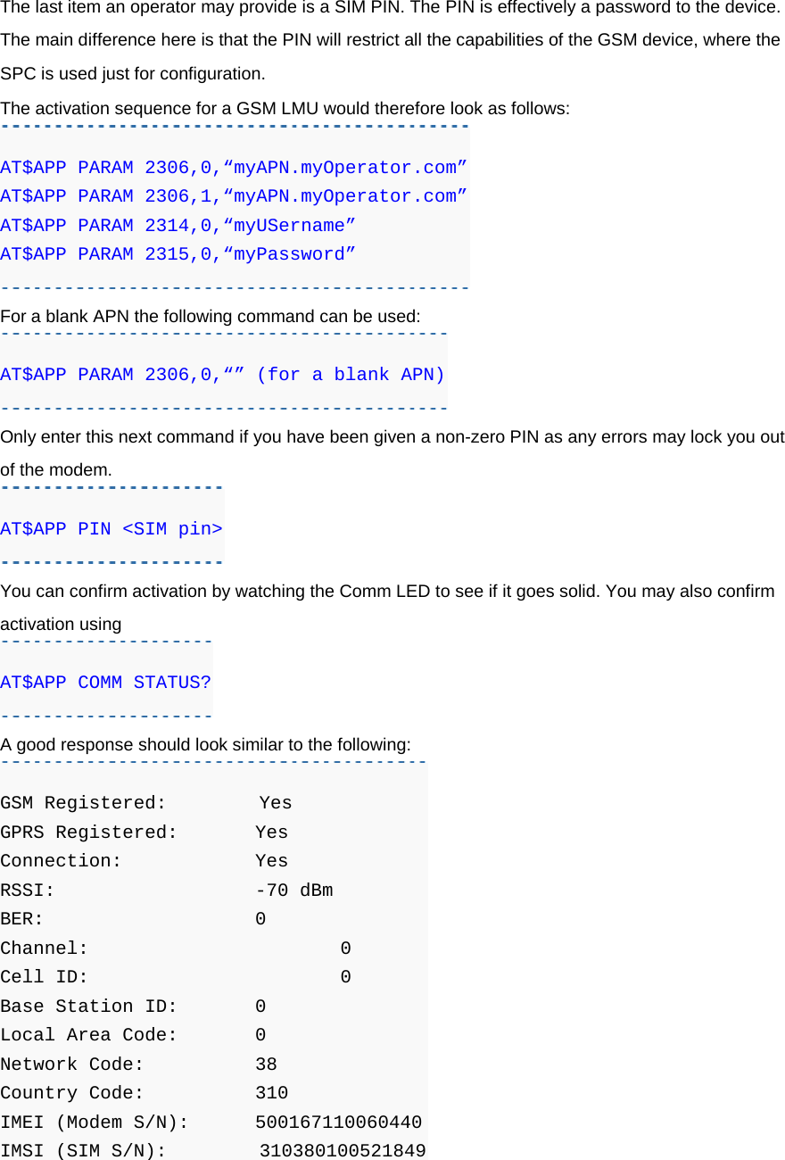 The last item an operator may provide is a SIM PIN. The PIN is effectively a password to the device. The main difference here is that the PIN will restrict all the capabilities of the GSM device, where the SPC is used just for configuration. The activation sequence for a GSM LMU would therefore look as follows: AT$APP PARAM 2306,0,“myAPN.myOperator.com” AT$APP PARAM 2306,1,“myAPN.myOperator.com” AT$APP PARAM 2314,0,“myUSername” AT$APP PARAM 2315,0,“myPassword” For a blank APN the following command can be used: AT$APP PARAM 2306,0,“” (for a blank APN) Only enter this next command if you have been given a non-zero PIN as any errors may lock you out of the modem. AT$APP PIN &lt;SIM pin&gt; You can confirm activation by watching the Comm LED to see if it goes solid. You may also confirm activation using AT$APP COMM STATUS? A good response should look similar to the following: GSM Registered:         Yes GPRS Registered:  Yes Connection:    Yes RSSI:      -70 dBm BER:      0 Channel:      0 Cell ID:      0 Base Station ID:   0 Local Area Code:   0 Network Code:    38 Country Code:    310 IMEI (Modem S/N): 500167110060440 IMSI (SIM S/N):         310380100521849 