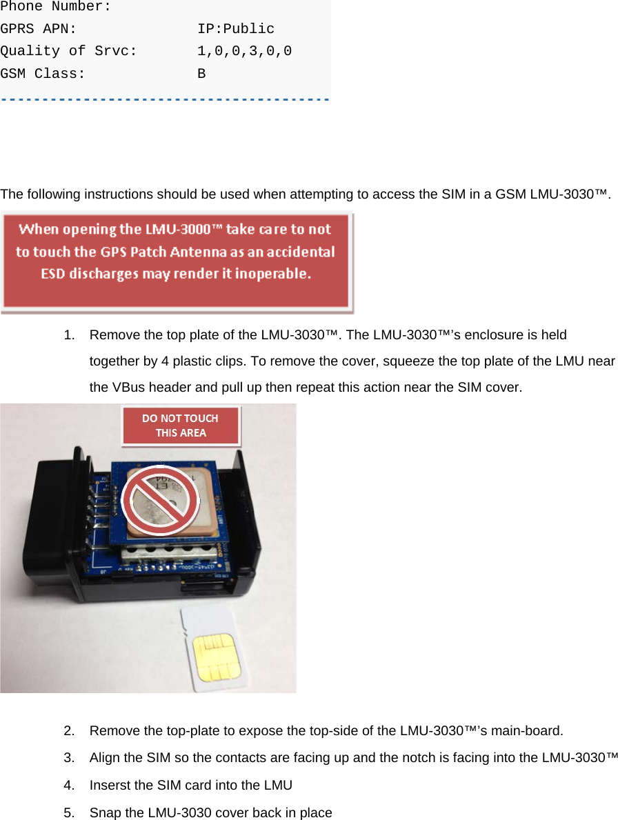 Phone Number:     GPRS APN:    IP:Public Quality of Srvc:  1,0,0,3,0,0 GSM Class:    B       The following instructions should be used when attempting to access the SIM in a GSM LMU-3030™.  1. Remove the top plate of the LMU-3030™. The LMU-3030™’s enclosure is held together by 4 plastic clips. To remove the cover, squeeze the top plate of the LMU near the VBus header and pull up then repeat this action near the SIM cover.  2. Remove the top-plate to expose the top-side of the LMU-3030™’s main-board. 3. Align the SIM so the contacts are facing up and the notch is facing into the LMU-3030™ 4. Inserst the SIM card into the LMU 5. Snap the LMU-3030 cover back in place 