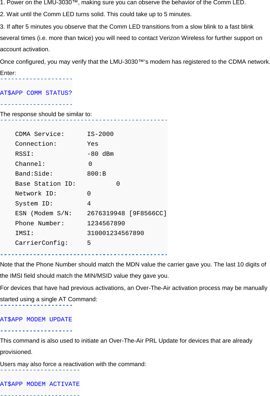 1. Power on the LMU-3030™, making sure you can observe the behavior of the Comm LED. 2. Wait until the Comm LED turns solid. This could take up to 5 minutes. 3. If after 5 minutes you observe that the Comm LED transitions from a slow blink to a fast blink several times (i.e. more than twice) you will need to contact Verizon Wireless for further support on account activation. Once configured, you may verify that the LMU-3030™’s modem has registered to the CDMA network. Enter: AT$APP COMM STATUS? The response should be similar to:     CDMA Service: IS-2000     Connection:   Yes     RSSI:          -80 dBm     Channel:         0     Band:Side:    800:B     Base Station ID:     0     Network ID:    0     System ID:     4     ESN (Modem S/N: 2676319948 [9F8566CC]     Phone Number: 1234567890     IMSI:         310001234567890     CarrierConfig:  5 Note that the Phone Number should match the MDN value the carrier gave you. The last 10 digits of the IMSI field should match the MIN/MSID value they gave you. For devices that have had previous activations, an Over-The-Air activation process may be manually started using a single AT Command: AT$APP MODEM UPDATE This command is also used to initiate an Over-The-Air PRL Update for devices that are already provisioned. Users may also force a reactivation with the command: AT$APP MODEM ACTIVATE 
