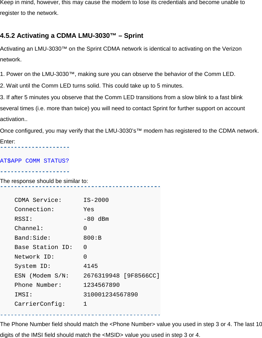 Keep in mind, however, this may cause the modem to lose its credentials and become unable to register to the network.  4.5.2 Activating a CDMA LMU-3030™ – Sprint Activating an LMU-3030™ on the Sprint CDMA network is identical to activating on the Verizon network. 1. Power on the LMU-3030™, making sure you can observe the behavior of the Comm LED. 2. Wait until the Comm LED turns solid. This could take up to 5 minutes. 3. If after 5 minutes you observe that the Comm LED transitions from a slow blink to a fast blink several times (i.e. more than twice) you will need to contact Sprint for further support on account activation.. Once configured, you may verify that the LMU-3030’s™ modem has registered to the CDMA network. Enter: AT$APP COMM STATUS? The response should be similar to:     CDMA Service: IS-2000     Connection:   Yes     RSSI:          -80 dBm     Channel:       0     Band:Side:    800:B     Base Station ID:   0     Network ID:    0     System ID:    4145     ESN (Modem S/N:   2676319948 [9F8566CC]     Phone Number: 1234567890     IMSI:         310001234567890     CarrierConfig:  1 The Phone Number field should match the &lt;Phone Number&gt; value you used in step 3 or 4. The last 10 digits of the IMSI field should match the &lt;MSID&gt; value you used in step 3 or 4.     