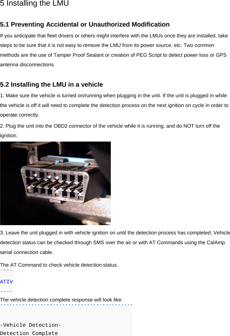 5 Installing the LMU  5.1 Preventing Accidental or Unauthorized Modification If you anticipate that fleet drivers or others might interfere with the LMUs once they are installed, take steps to be sure that it is not easy to remove the LMU from its power source, etc. Two common methods are the use of Tamper Proof Sealant or creation of PEG Script to detect power loss or GPS antenna disconnections.  5.2 Installing the LMU in a vehicle 1. Make sure the vehicle is turned on/running when plugging in the unit. If the unit is plugged in while the vehicle is off it will need to complete the detection process on the next ignition on cycle in order to operate correctly. 2. Plug the unit into the OBD2 connector of the vehicle while it is running, and do NOT turn off the ignition.  3. Leave the unit plugged in with vehicle ignition on until the detection process has completed. Vehicle detection status can be checked through SMS over the air or with AT Commands using the CalAmp serial connection cable. The AT Command to check vehicle detection status. ATIV The vehicle detection complete response will look like:   -Vehicle Detection-  Detection Complete  