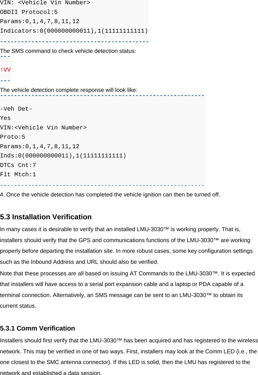 VIN: &lt;Vehicle Vin Number&gt;   OBDII Protocol:5  Params:0,1,4,7,8,11,12  Indicators:0(000000000011),1(11111111111) The SMS command to check vehicle detection status: !VV The vehicle detection complete response will look like: -Veh Det- Yes VIN:&lt;Vehicle Vin Number&gt; Proto:5 Params:0,1,4,7,8,11,12 Inds:0(000000000011),1(11111111111) DTCs Cnt:7 Flt Mtch:1 4. Once the vehicle detection has completed the vehicle ignition can then be turned off.  5.3 Installation Verification In many cases it is desirable to verify that an installed LMU-3030™ is working properly. That is, installers should verify that the GPS and communications functions of the LMU-3030™ are working properly before departing the installation site. In more robust cases, some key configuration settings such as the Inbound Address and URL should also be verified. Note that these processes are all based on issuing AT Commands to the LMU-3030™. It is expected that installers will have access to a serial port expansion cable and a laptop or PDA capable of a terminal connection. Alternatively, an SMS message can be sent to an LMU-3030™ to obtain its current status.  5.3.1 Comm Verification Installers should first verify that the LMU-3030™ has been acquired and has registered to the wireless network. This may be verified in one of two ways. First, installers may look at the Comm LED (i.e., the one closest to the SMC antenna connector). If this LED is solid, then the LMU has registered to the network and established a data session. 