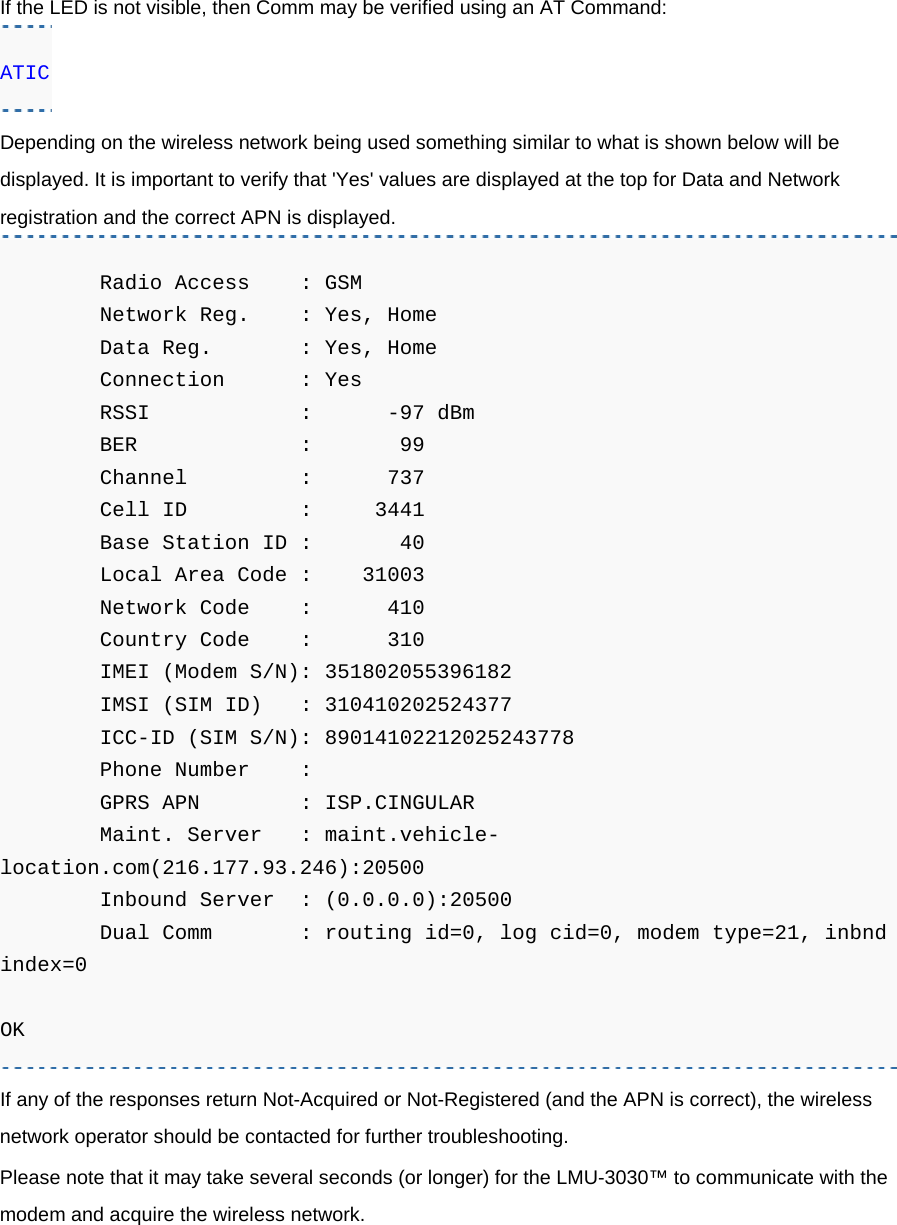 If the LED is not visible, then Comm may be verified using an AT Command: ATIC Depending on the wireless network being used something similar to what is shown below will be displayed. It is important to verify that &apos;Yes&apos; values are displayed at the top for Data and Network registration and the correct APN is displayed.         Radio Access    : GSM         Network Reg.    : Yes, Home         Data Reg.       : Yes, Home         Connection      : Yes         RSSI            :      -97 dBm         BER             :       99         Channel         :      737         Cell ID         :     3441         Base Station ID :       40         Local Area Code :    31003         Network Code    :      410         Country Code    :      310         IMEI (Modem S/N): 351802055396182         IMSI (SIM ID)   : 310410202524377         ICC-ID (SIM S/N): 89014102212025243778         Phone Number    :          GPRS APN        : ISP.CINGULAR         Maint. Server   : maint.vehicle-location.com(216.177.93.246):20500         Inbound Server  : (0.0.0.0):20500         Dual Comm       : routing id=0, log cid=0, modem type=21, inbnd index=0  OK If any of the responses return Not-Acquired or Not-Registered (and the APN is correct), the wireless network operator should be contacted for further troubleshooting. Please note that it may take several seconds (or longer) for the LMU-3030™ to communicate with the modem and acquire the wireless network.   