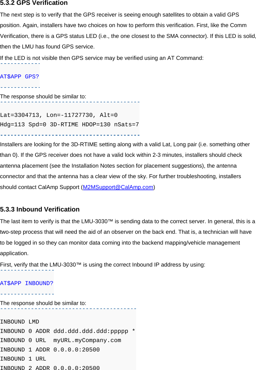 5.3.2 GPS Verification The next step is to verify that the GPS receiver is seeing enough satellites to obtain a valid GPS position. Again, installers have two choices on how to perform this verification. First, like the Comm Verification, there is a GPS status LED (i.e., the one closest to the SMA connector). If this LED is solid, then the LMU has found GPS service. If the LED is not visible then GPS service may be verified using an AT Command: AT$APP GPS? The response should be similar to: Lat=3304713, Lon=-11727730, Alt=0 Hdg=113 Spd=0 3D-RTIME HDOP=130 nSats=7 Installers are looking for the 3D-RTIME setting along with a valid Lat, Long pair (i.e. something other than 0). If the GPS receiver does not have a valid lock within 2-3 minutes, installers should check antenna placement (see the Installation Notes section for placement suggestions), the antenna connector and that the antenna has a clear view of the sky. For further troubleshooting, installers should contact CalAmp Support (M2MSupport@CalAmp.com)  5.3.3 Inbound Verification The last item to verify is that the LMU-3030™ is sending data to the correct server. In general, this is a two-step process that will need the aid of an observer on the back end. That is, a technician will have to be logged in so they can monitor data coming into the backend mapping/vehicle management application. First, verify that the LMU-3030™ is using the correct Inbound IP address by using: AT$APP INBOUND? The response should be similar to: INBOUND LMD INBOUND 0 ADDR ddd.ddd.ddd.ddd:ppppp * INBOUND 0 URL  myURL.myCompany.com INBOUND 1 ADDR 0.0.0.0:20500 INBOUND 1 URL INBOUND 2 ADDR 0.0.0.0:20500 