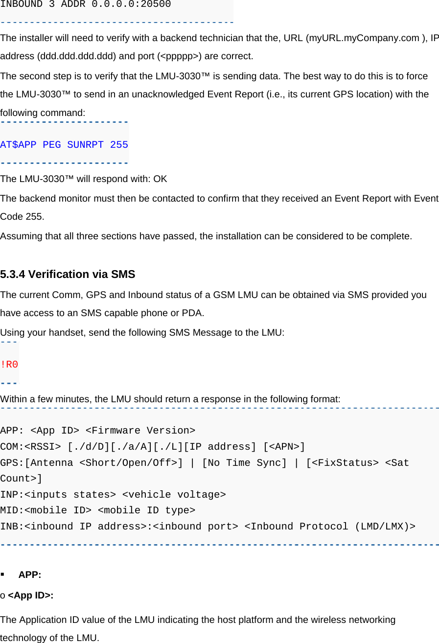 INBOUND 3 ADDR 0.0.0.0:20500 The installer will need to verify with a backend technician that the, URL (myURL.myCompany.com ), IP address (ddd.ddd.ddd.ddd) and port (&lt;ppppp&gt;) are correct. The second step is to verify that the LMU-3030™ is sending data. The best way to do this is to force the LMU-3030™ to send in an unacknowledged Event Report (i.e., its current GPS location) with the following command: AT$APP PEG SUNRPT 255 The LMU-3030™ will respond with: OK The backend monitor must then be contacted to confirm that they received an Event Report with Event Code 255. Assuming that all three sections have passed, the installation can be considered to be complete.  5.3.4 Verification via SMS The current Comm, GPS and Inbound status of a GSM LMU can be obtained via SMS provided you have access to an SMS capable phone or PDA. Using your handset, send the following SMS Message to the LMU: !R0 Within a few minutes, the LMU should return a response in the following format: APP: &lt;App ID&gt; &lt;Firmware Version&gt; COM:&lt;RSSI&gt; [./d/D][./a/A][./L][IP address] [&lt;APN&gt;] GPS:[Antenna &lt;Short/Open/Off&gt;] | [No Time Sync] | [&lt;FixStatus&gt; &lt;Sat Count&gt;] INP:&lt;inputs states&gt; &lt;vehicle voltage&gt; MID:&lt;mobile ID&gt; &lt;mobile ID type&gt; INB:&lt;inbound IP address&gt;:&lt;inbound port&gt; &lt;Inbound Protocol (LMD/LMX)&gt;  APP: o &lt;App ID&gt;: The Application ID value of the LMU indicating the host platform and the wireless networking technology of the LMU. 