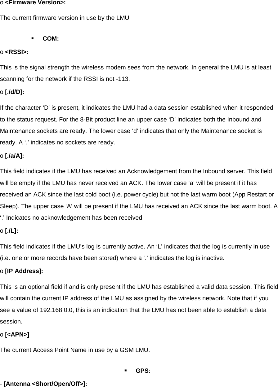 o &lt;Firmware Version&gt;: The current firmware version in use by the LMU  COM: o &lt;RSSI&gt;: This is the signal strength the wireless modem sees from the network. In general the LMU is at least scanning for the network if the RSSI is not -113. o [./d/D]: If the character ‘D’ is present, it indicates the LMU had a data session established when it responded to the status request. For the 8-Bit product line an upper case ‘D’ indicates both the Inbound and Maintenance sockets are ready. The lower case ‘d’ indicates that only the Maintenance socket is ready. A ‘.’ indicates no sockets are ready. o [./a/A]: This field indicates if the LMU has received an Acknowledgement from the Inbound server. This field will be empty if the LMU has never received an ACK. The lower case ‘a’ will be present if it has received an ACK since the last cold boot (i.e. power cycle) but not the last warm boot (App Restart or Sleep). The upper case ‘A’ will be present if the LMU has received an ACK since the last warm boot. A ‘.’ Indicates no acknowledgement has been received. o [./L]: This field indicates if the LMU’s log is currently active. An ‘L’ indicates that the log is currently in use (i.e. one or more records have been stored) where a ‘.’ indicates the log is inactive. o [IP Address]: This is an optional field if and is only present if the LMU has established a valid data session. This field will contain the current IP address of the LMU as assigned by the wireless network. Note that if you see a value of 192.168.0.0, this is an indication that the LMU has not been able to establish a data session. o [&lt;APN&gt;] The current Access Point Name in use by a GSM LMU.  GPS: - [Antenna &lt;Short/Open/Off&gt;]: 