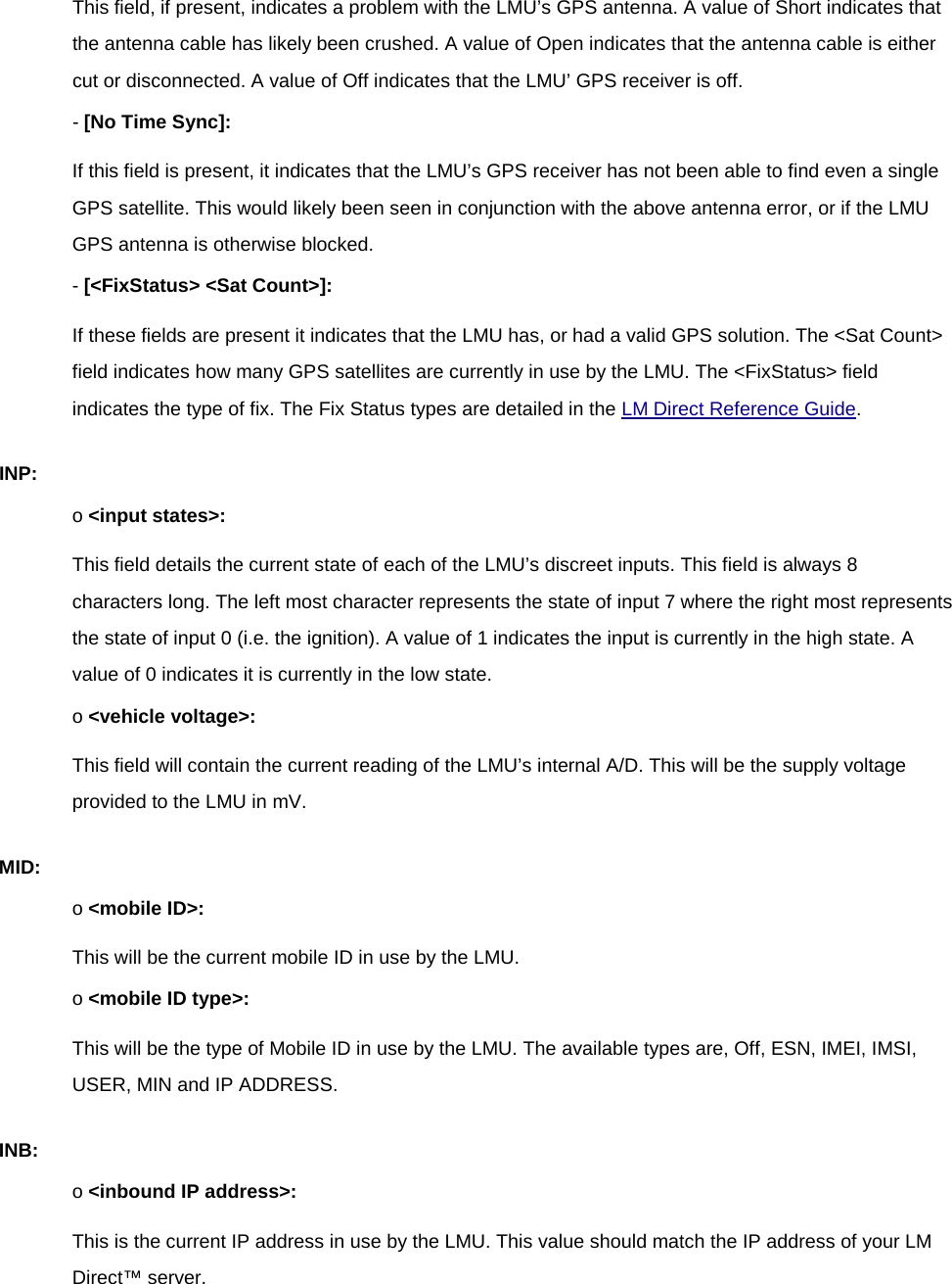 This field, if present, indicates a problem with the LMU’s GPS antenna. A value of Short indicates that the antenna cable has likely been crushed. A value of Open indicates that the antenna cable is either cut or disconnected. A value of Off indicates that the LMU’ GPS receiver is off. - [No Time Sync]: If this field is present, it indicates that the LMU’s GPS receiver has not been able to find even a single GPS satellite. This would likely been seen in conjunction with the above antenna error, or if the LMU GPS antenna is otherwise blocked. - [&lt;FixStatus&gt; &lt;Sat Count&gt;]: If these fields are present it indicates that the LMU has, or had a valid GPS solution. The &lt;Sat Count&gt; field indicates how many GPS satellites are currently in use by the LMU. The &lt;FixStatus&gt; field indicates the type of fix. The Fix Status types are detailed in the LM Direct Reference Guide. INP: o &lt;input states&gt;: This field details the current state of each of the LMU’s discreet inputs. This field is always 8 characters long. The left most character represents the state of input 7 where the right most represents the state of input 0 (i.e. the ignition). A value of 1 indicates the input is currently in the high state. A value of 0 indicates it is currently in the low state. o &lt;vehicle voltage&gt;: This field will contain the current reading of the LMU’s internal A/D. This will be the supply voltage provided to the LMU in mV. MID: o &lt;mobile ID&gt;: This will be the current mobile ID in use by the LMU. o &lt;mobile ID type&gt;: This will be the type of Mobile ID in use by the LMU. The available types are, Off, ESN, IMEI, IMSI, USER, MIN and IP ADDRESS. INB: o &lt;inbound IP address&gt;: This is the current IP address in use by the LMU. This value should match the IP address of your LM Direct™ server. 