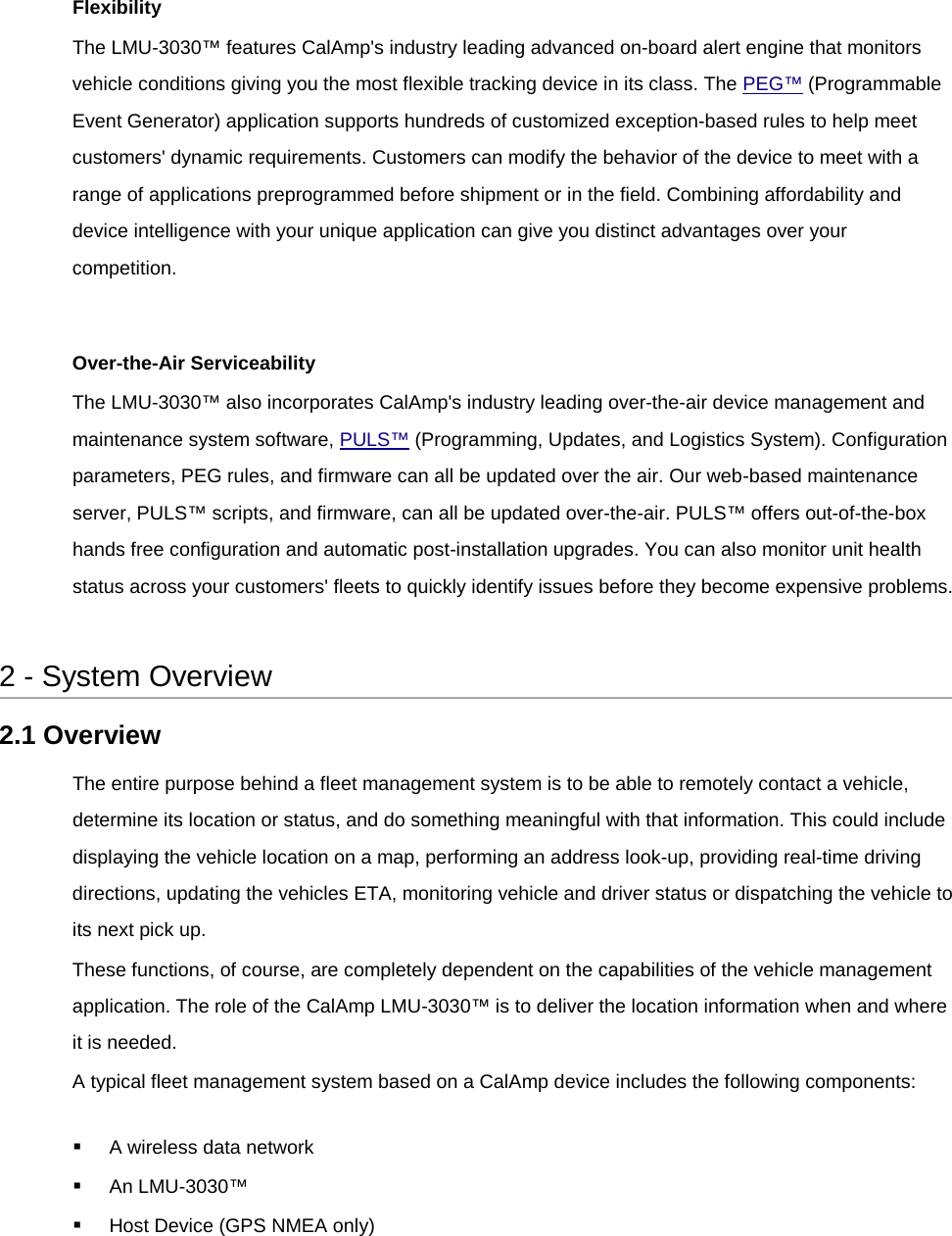  Flexibility The LMU-3030™ features CalAmp&apos;s industry leading advanced on-board alert engine that monitors vehicle conditions giving you the most flexible tracking device in its class. The PEG™ (Programmable Event Generator) application supports hundreds of customized exception-based rules to help meet customers&apos; dynamic requirements. Customers can modify the behavior of the device to meet with a range of applications preprogrammed before shipment or in the field. Combining affordability and device intelligence with your unique application can give you distinct advantages over your competition.  Over-the-Air Serviceability The LMU-3030™ also incorporates CalAmp&apos;s industry leading over-the-air device management and maintenance system software, PULS™ (Programming, Updates, and Logistics System). Configuration parameters, PEG rules, and firmware can all be updated over the air. Our web-based maintenance server, PULS™ scripts, and firmware, can all be updated over-the-air. PULS™ offers out-of-the-box hands free configuration and automatic post-installation upgrades. You can also monitor unit health status across your customers&apos; fleets to quickly identify issues before they become expensive problems.  2 - System Overview 2.1 Overview The entire purpose behind a fleet management system is to be able to remotely contact a vehicle, determine its location or status, and do something meaningful with that information. This could include displaying the vehicle location on a map, performing an address look-up, providing real-time driving directions, updating the vehicles ETA, monitoring vehicle and driver status or dispatching the vehicle to its next pick up. These functions, of course, are completely dependent on the capabilities of the vehicle management application. The role of the CalAmp LMU-3030™ is to deliver the location information when and where it is needed. A typical fleet management system based on a CalAmp device includes the following components:  A wireless data network  An LMU-3030™  Host Device (GPS NMEA only) 