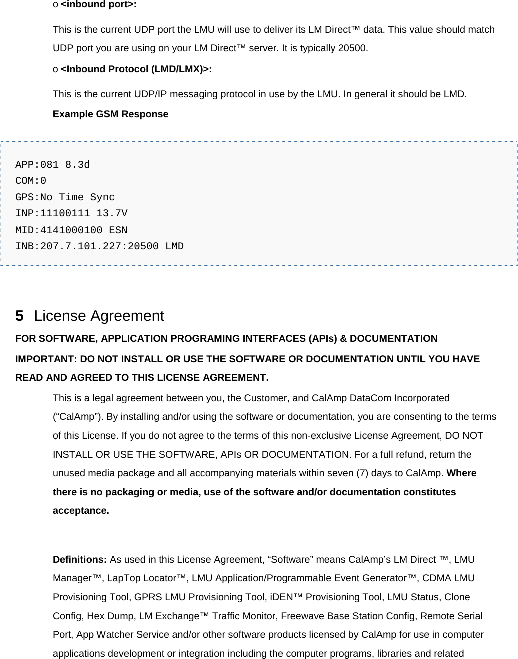 o &lt;inbound port&gt;: This is the current UDP port the LMU will use to deliver its LM Direct™ data. This value should match UDP port you are using on your LM Direct™ server. It is typically 20500. o &lt;Inbound Protocol (LMD/LMX)&gt;: This is the current UDP/IP messaging protocol in use by the LMU. In general it should be LMD. Example GSM Response  APP:081 8.3d COM:0 GPS:No Time Sync INP:11100111 13.7V MID:4141000100 ESN INB:207.7.101.227:20500 LMD   5  License Agreement FOR SOFTWARE, APPLICATION PROGRAMING INTERFACES (APIs) &amp; DOCUMENTATION IMPORTANT: DO NOT INSTALL OR USE THE SOFTWARE OR DOCUMENTATION UNTIL YOU HAVE READ AND AGREED TO THIS LICENSE AGREEMENT. This is a legal agreement between you, the Customer, and CalAmp DataCom Incorporated (“CalAmp”). By installing and/or using the software or documentation, you are consenting to the terms of this License. If you do not agree to the terms of this non-exclusive License Agreement, DO NOT INSTALL OR USE THE SOFTWARE, APIs OR DOCUMENTATION. For a full refund, return the unused media package and all accompanying materials within seven (7) days to CalAmp. Where there is no packaging or media, use of the software and/or documentation constitutes acceptance.  Definitions: As used in this License Agreement, “Software” means CalAmp’s LM Direct ™, LMU Manager™, LapTop Locator™, LMU Application/Programmable Event Generator™, CDMA LMU Provisioning Tool, GPRS LMU Provisioning Tool, iDEN™ Provisioning Tool, LMU Status, Clone Config, Hex Dump, LM Exchange™ Traffic Monitor, Freewave Base Station Config, Remote Serial Port, App Watcher Service and/or other software products licensed by CalAmp for use in computer applications development or integration including the computer programs, libraries and related 