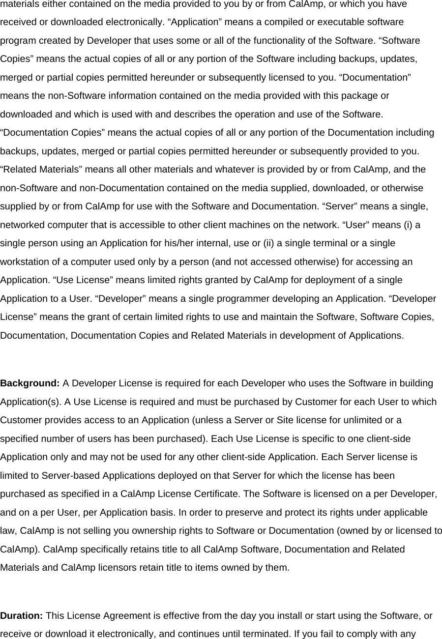 materials either contained on the media provided to you by or from CalAmp, or which you have received or downloaded electronically. “Application” means a compiled or executable software program created by Developer that uses some or all of the functionality of the Software. “Software Copies” means the actual copies of all or any portion of the Software including backups, updates, merged or partial copies permitted hereunder or subsequently licensed to you. “Documentation” means the non-Software information contained on the media provided with this package or downloaded and which is used with and describes the operation and use of the Software. “Documentation Copies” means the actual copies of all or any portion of the Documentation including backups, updates, merged or partial copies permitted hereunder or subsequently provided to you. “Related Materials” means all other materials and whatever is provided by or from CalAmp, and the non-Software and non-Documentation contained on the media supplied, downloaded, or otherwise supplied by or from CalAmp for use with the Software and Documentation. “Server” means a single, networked computer that is accessible to other client machines on the network. “User” means (i) a single person using an Application for his/her internal, use or (ii) a single terminal or a single workstation of a computer used only by a person (and not accessed otherwise) for accessing an Application. “Use License” means limited rights granted by CalAmp for deployment of a single Application to a User. “Developer” means a single programmer developing an Application. “Developer License” means the grant of certain limited rights to use and maintain the Software, Software Copies, Documentation, Documentation Copies and Related Materials in development of Applications.  Background: A Developer License is required for each Developer who uses the Software in building Application(s). A Use License is required and must be purchased by Customer for each User to which Customer provides access to an Application (unless a Server or Site license for unlimited or a specified number of users has been purchased). Each Use License is specific to one client-side Application only and may not be used for any other client-side Application. Each Server license is limited to Server-based Applications deployed on that Server for which the license has been purchased as specified in a CalAmp License Certificate. The Software is licensed on a per Developer, and on a per User, per Application basis. In order to preserve and protect its rights under applicable law, CalAmp is not selling you ownership rights to Software or Documentation (owned by or licensed to CalAmp). CalAmp specifically retains title to all CalAmp Software, Documentation and Related Materials and CalAmp licensors retain title to items owned by them.  Duration: This License Agreement is effective from the day you install or start using the Software, or receive or download it electronically, and continues until terminated. If you fail to comply with any 