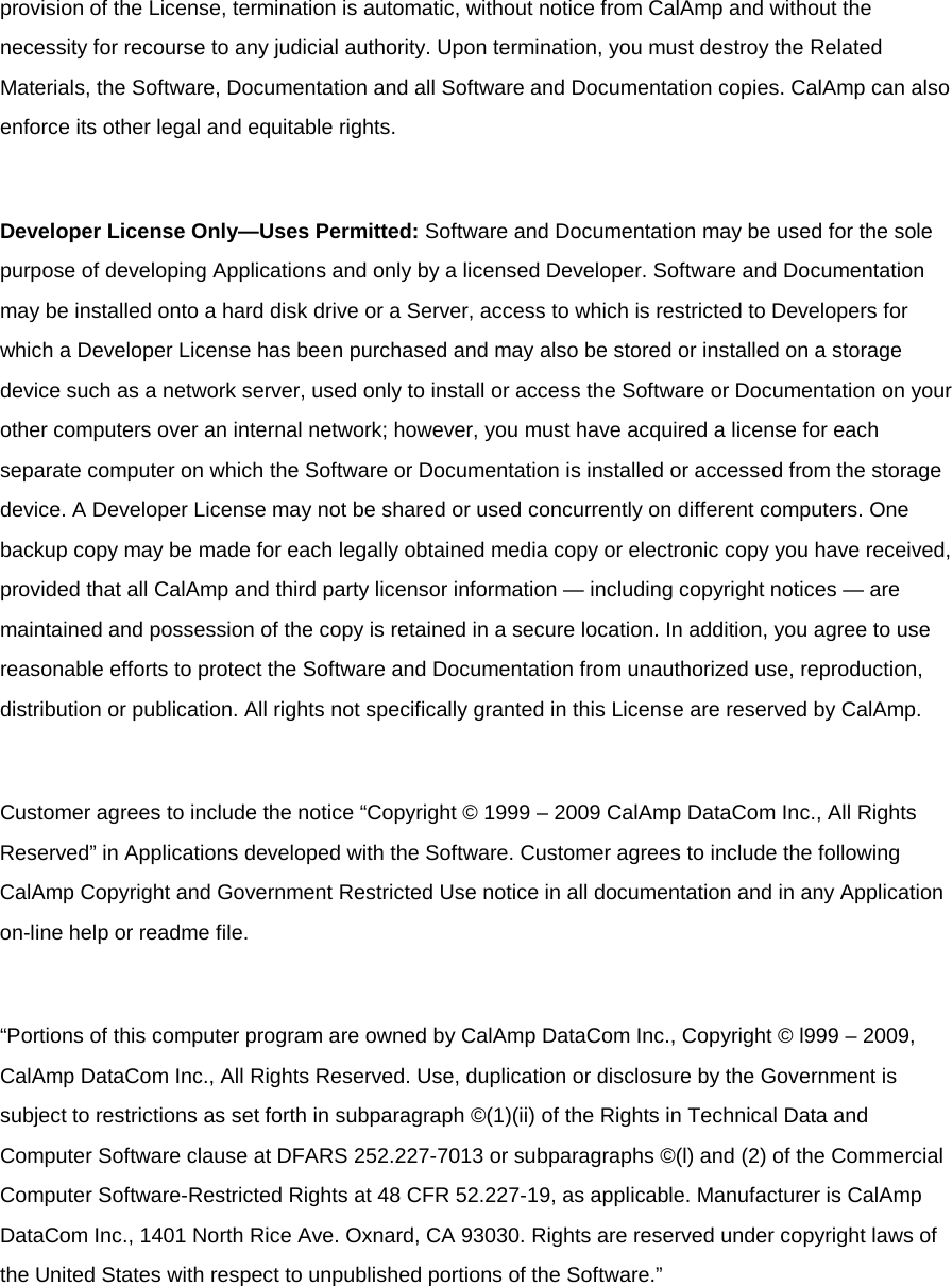 provision of the License, termination is automatic, without notice from CalAmp and without the necessity for recourse to any judicial authority. Upon termination, you must destroy the Related Materials, the Software, Documentation and all Software and Documentation copies. CalAmp can also enforce its other legal and equitable rights.  Developer License Only—Uses Permitted: Software and Documentation may be used for the sole purpose of developing Applications and only by a licensed Developer. Software and Documentation may be installed onto a hard disk drive or a Server, access to which is restricted to Developers for which a Developer License has been purchased and may also be stored or installed on a storage device such as a network server, used only to install or access the Software or Documentation on your other computers over an internal network; however, you must have acquired a license for each separate computer on which the Software or Documentation is installed or accessed from the storage device. A Developer License may not be shared or used concurrently on different computers. One backup copy may be made for each legally obtained media copy or electronic copy you have received, provided that all CalAmp and third party licensor information — including copyright notices — are maintained and possession of the copy is retained in a secure location. In addition, you agree to use reasonable efforts to protect the Software and Documentation from unauthorized use, reproduction, distribution or publication. All rights not specifically granted in this License are reserved by CalAmp.  Customer agrees to include the notice “Copyright © 1999 – 2009 CalAmp DataCom Inc., All Rights Reserved” in Applications developed with the Software. Customer agrees to include the following CalAmp Copyright and Government Restricted Use notice in all documentation and in any Application on-line help or readme file.  “Portions of this computer program are owned by CalAmp DataCom Inc., Copyright © l999 – 2009, CalAmp DataCom Inc., All Rights Reserved. Use, duplication or disclosure by the Government is subject to restrictions as set forth in subparagraph ©(1)(ii) of the Rights in Technical Data and Computer Software clause at DFARS 252.227-7013 or subparagraphs ©(l) and (2) of the Commercial Computer Software-Restricted Rights at 48 CFR 52.227-19, as applicable. Manufacturer is CalAmp DataCom Inc., 1401 North Rice Ave. Oxnard, CA 93030. Rights are reserved under copyright laws of the United States with respect to unpublished portions of the Software.”  