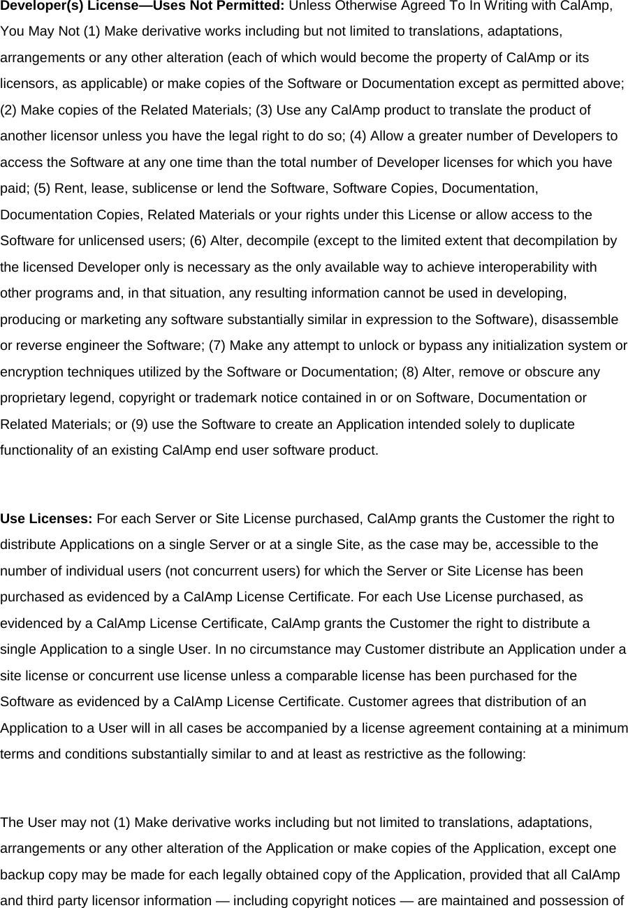 Developer(s) License—Uses Not Permitted: Unless Otherwise Agreed To In Writing with CalAmp, You May Not (1) Make derivative works including but not limited to translations, adaptations, arrangements or any other alteration (each of which would become the property of CalAmp or its licensors, as applicable) or make copies of the Software or Documentation except as permitted above; (2) Make copies of the Related Materials; (3) Use any CalAmp product to translate the product of another licensor unless you have the legal right to do so; (4) Allow a greater number of Developers to access the Software at any one time than the total number of Developer licenses for which you have paid; (5) Rent, lease, sublicense or lend the Software, Software Copies, Documentation, Documentation Copies, Related Materials or your rights under this License or allow access to the Software for unlicensed users; (6) Alter, decompile (except to the limited extent that decompilation by the licensed Developer only is necessary as the only available way to achieve interoperability with other programs and, in that situation, any resulting information cannot be used in developing, producing or marketing any software substantially similar in expression to the Software), disassemble or reverse engineer the Software; (7) Make any attempt to unlock or bypass any initialization system or encryption techniques utilized by the Software or Documentation; (8) Alter, remove or obscure any proprietary legend, copyright or trademark notice contained in or on Software, Documentation or Related Materials; or (9) use the Software to create an Application intended solely to duplicate functionality of an existing CalAmp end user software product.  Use Licenses: For each Server or Site License purchased, CalAmp grants the Customer the right to distribute Applications on a single Server or at a single Site, as the case may be, accessible to the number of individual users (not concurrent users) for which the Server or Site License has been purchased as evidenced by a CalAmp License Certificate. For each Use License purchased, as evidenced by a CalAmp License Certificate, CalAmp grants the Customer the right to distribute a single Application to a single User. In no circumstance may Customer distribute an Application under a site license or concurrent use license unless a comparable license has been purchased for the Software as evidenced by a CalAmp License Certificate. Customer agrees that distribution of an Application to a User will in all cases be accompanied by a license agreement containing at a minimum terms and conditions substantially similar to and at least as restrictive as the following:  The User may not (1) Make derivative works including but not limited to translations, adaptations, arrangements or any other alteration of the Application or make copies of the Application, except one backup copy may be made for each legally obtained copy of the Application, provided that all CalAmp and third party licensor information — including copyright notices — are maintained and possession of 