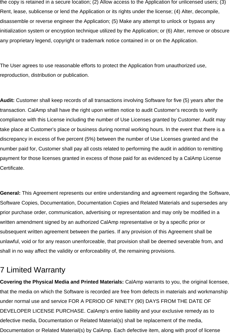 the copy is retained in a secure location; (2) Allow access to the Application for unlicensed users; (3) Rent, lease, sublicense or lend the Application or its rights under the license; (4) Alter, decompile, disassemble or reverse engineer the Application; (5) Make any attempt to unlock or bypass any initialization system or encryption technique utilized by the Application; or (6) Alter, remove or obscure any proprietary legend, copyright or trademark notice contained in or on the Application.  The User agrees to use reasonable efforts to protect the Application from unauthorized use, reproduction, distribution or publication.  Audit: Customer shall keep records of all transactions involving Software for five (5) years after the transaction. CalAmp shall have the right upon written notice to audit Customer’s records to verify compliance with this License including the number of Use Licenses granted by Customer. Audit may take place at Customer’s place or business during normal working hours. In the event that there is a discrepancy in excess of five percent (5%) between the number of Use Licenses granted and the number paid for, Customer shall pay all costs related to performing the audit in addition to remitting payment for those licenses granted in excess of those paid for as evidenced by a CalAmp License Certificate.  General: This Agreement represents our entire understanding and agreement regarding the Software, Software Copies, Documentation, Documentation Copies and Related Materials and supersedes any prior purchase order, communication, advertising or representation and may only be modified in a written amendment signed by an authorized CalAmp representative or by a specific prior or subsequent written agreement between the parties. If any provision of this Agreement shall be unlawful, void or for any reason unenforceable, that provision shall be deemed severable from, and shall in no way affect the validity or enforceability of, the remaining provisions.  7 Limited Warranty Covering the Physical Media and Printed Materials: CalAmp warrants to you, the original licensee, that the media on which the Software is recorded are free from defects in materials and workmanship under normal use and service FOR A PERIOD OF NINETY (90) DAYS FROM THE DATE OF DEVELOPER LICENSE PURCHASE. CalAmp’s entire liability and your exclusive remedy as to defective media, Documentation or Related Material(s) shall be replacement of the media, Documentation or Related Material(s) by CalAmp. Each defective item, along with proof of license 