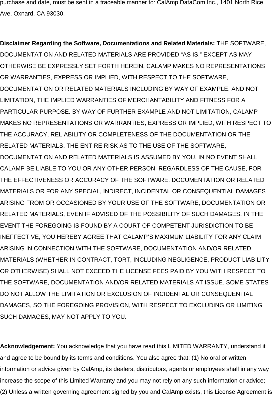 purchase and date, must be sent in a traceable manner to: CalAmp DataCom Inc., 1401 North Rice Ave. Oxnard, CA 93030.  Disclaimer Regarding the Software, Documentations and Related Materials: THE SOFTWARE, DOCUMENTATION AND RELATED MATERIALS ARE PROVIDED “AS IS.” EXCEPT AS MAY OTHERWISE BE EXPRESSLY SET FORTH HEREIN, CALAMP MAKES NO REPRESENTATIONS OR WARRANTIES, EXPRESS OR IMPLIED, WITH RESPECT TO THE SOFTWARE, DOCUMENTATION OR RELATED MATERIALS INCLUDING BY WAY OF EXAMPLE, AND NOT LIMITATION, THE IMPLIED WARRANTIES OF MERCHANTABILITY AND FITNESS FOR A PARTICULAR PURPOSE. BY WAY OF FURTHER EXAMPLE AND NOT LIMITATION, CALAMP MAKES NO REPRESENTATIONS OR WARRANTIES, EXPRESS OR IMPLIED, WITH RESPECT TO THE ACCURACY, RELIABILITY OR COMPLETENESS OF THE DOCUMENTATION OR THE RELATED MATERIALS. THE ENTIRE RISK AS TO THE USE OF THE SOFTWARE, DOCUMENTATION AND RELATED MATERIALS IS ASSUMED BY YOU. IN NO EVENT SHALL CALAMP BE LIABLE TO YOU OR ANY OTHER PERSON, REGARDLESS OF THE CAUSE, FOR THE EFFECTIVENESS OR ACCURACY OF THE SOFTWARE, DOCUMENTATION OR RELATED MATERIALS OR FOR ANY SPECIAL, INDIRECT, INCIDENTAL OR CONSEQUENTIAL DAMAGES ARISING FROM OR OCCASIONED BY YOUR USE OF THE SOFTWARE, DOCUMENTATION OR RELATED MATERIALS, EVEN IF ADVISED OF THE POSSIBILITY OF SUCH DAMAGES. IN THE EVENT THE FOREGOING IS FOUND BY A COURT OF COMPETENT JURISDICTION TO BE INEFFECTIVE, YOU HEREBY AGREE THAT CALAMP’S MAXIMUM LIABILITY FOR ANY CLAIM ARISING IN CONNECTION WITH THE SOFTWARE, DOCUMENTATION AND/OR RELATED MATERIALS (WHETHER IN CONTRACT, TORT, INCLUDING NEGLIGENCE, PRODUCT LIABILITY OR OTHERWISE) SHALL NOT EXCEED THE LICENSE FEES PAID BY YOU WITH RESPECT TO THE SOFTWARE, DOCUMENTATION AND/OR RELATED MATERIALS AT ISSUE. SOME STATES DO NOT ALLOW THE LIMITATION OR EXCLUSION OF INCIDENTAL OR CONSEQUENTIAL DAMAGES, SO THE FOREGOING PROVISION, WITH RESPECT TO EXCLUDING OR LIMITING SUCH DAMAGES, MAY NOT APPLY TO YOU.  Acknowledgement: You acknowledge that you have read this LIMITED WARRANTY, understand it and agree to be bound by its terms and conditions. You also agree that: (1) No oral or written information or advice given by CalAmp, its dealers, distributors, agents or employees shall in any way increase the scope of this Limited Warranty and you may not rely on any such information or advice; (2) Unless a written governing agreement signed by you and CalAmp exists, this License Agreement is 