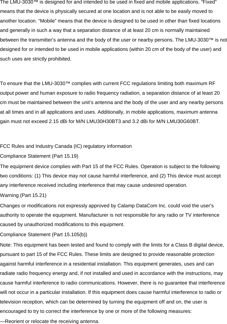  The LMU-3030™ is designed for and intended to be used in fixed and mobile applications. “Fixed” means that the device is physically secured at one location and is not able to be easily moved to another location. “Mobile” means that the device is designed to be used in other than fixed locations and generally in such a way that a separation distance of at least 20 cm is normally maintained between the transmitter’s antenna and the body of the user or nearby persons. The LMU-3030™ is not designed for or intended to be used in mobile applications (within 20 cm of the body of the user) and such uses are strictly prohibited.  To ensure that the LMU-3030™ complies with current FCC regulations limiting both maximum RF output power and human exposure to radio frequency radiation, a separation distance of at least 20 cm must be maintained between the unit’s antenna and the body of the user and any nearby persons at all times and in all applications and uses. Additionally, in mobile applications, maximum antenna gain must not exceed 2.15 dBi for M/N LMU30H30BT3 and 3.2 dBi for M/N LMU30G60BT.  FCC Rules and Industry Canada (IC) regulatory information Compliance Statement (Part 15.19) The equipment device complies with Part 15 of the FCC Rules. Operation is subject to the following two conditions: (1) This device may not cause harmful interference, and (2) This device must accept any interference received including interference that may cause undesired operation. Warning (Part 15.21) Changes or modifications not expressly approved by Calamp DataCom Inc. could void the user’s authority to operate the equipment. Manufacturer is not responsible for any radio or TV interference caused by unauthorized modifications to this equipment. Compliance Statement (Part 15.105(b)) Note: This equipment has been tested and found to comply with the limits for a Class B digital device, pursuant to part 15 of the FCC Rules. These limits are designed to provide reasonable protection against harmful interference in a residential installation. This equipment generates, uses and can radiate radio frequency energy and, if not installed and used in accordance with the instructions, may cause harmful interference to radio communications. However, there is no guarantee that interference will not occur in a particular installation. If this equipment does cause harmful interference to radio or television reception, which can be determined by turning the equipment off and on, the user is encouraged to try to correct the interference by one or more of the following measures: —Reorient or relocate the receiving antenna. 