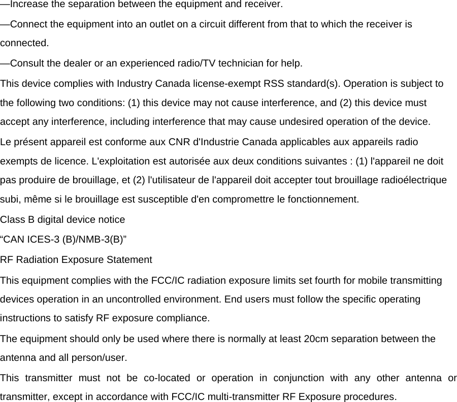 —Increase the separation between the equipment and receiver. —Connect the equipment into an outlet on a circuit different from that to which the receiver is connected. —Consult the dealer or an experienced radio/TV technician for help. This device complies with Industry Canada license-exempt RSS standard(s). Operation is subject to the following two conditions: (1) this device may not cause interference, and (2) this device must accept any interference, including interference that may cause undesired operation of the device. Le présent appareil est conforme aux CNR d&apos;Industrie Canada applicables aux appareils radio exempts de licence. L&apos;exploitation est autorisée aux deux conditions suivantes : (1) l&apos;appareil ne doit pas produire de brouillage, et (2) l&apos;utilisateur de l&apos;appareil doit accepter tout brouillage radioélectrique subi, même si le brouillage est susceptible d&apos;en compromettre le fonctionnement. Class B digital device notice “CAN ICES-3 (B)/NMB-3(B)” RF Radiation Exposure Statement This equipment complies with the FCC/IC radiation exposure limits set fourth for mobile transmitting devices operation in an uncontrolled environment. End users must follow the specific operating instructions to satisfy RF exposure compliance. The equipment should only be used where there is normally at least 20cm separation between the antenna and all person/user. This transmitter must not be co-located or operation in conjunction with any other antenna or transmitter, except in accordance with FCC/IC multi-transmitter RF Exposure procedures.                                    