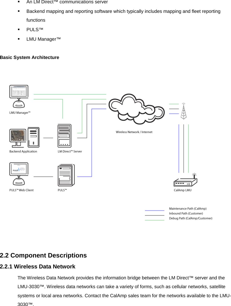  An LM Direct™ communications server  Backend mapping and reporting software which typically includes mapping and fleet reporting functions  PULS™  LMU Manager™  Basic System Architecture     2.2 Component Descriptions 2.2.1 Wireless Data Network The Wireless Data Network provides the information bridge between the LM Direct™ server and the LMU-3030™. Wireless data networks can take a variety of forms, such as cellular networks, satellite systems or local area networks. Contact the CalAmp sales team for the networks available to the LMU-3030™. 