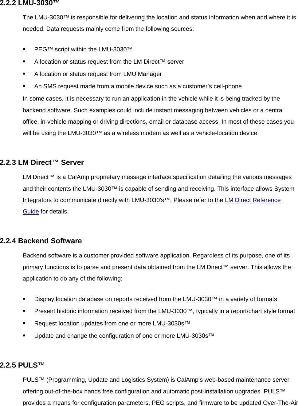 2.2.2 LMU-3030™ The LMU-3030™ is responsible for delivering the location and status information when and where it is needed. Data requests mainly come from the following sources:  PEG™ script within the LMU-3030™  A location or status request from the LM Direct™ server  A location or status request from LMU Manager  An SMS request made from a mobile device such as a customer’s cell-phone In some cases, it is necessary to run an application in the vehicle while it is being tracked by the backend software. Such examples could include instant messaging between vehicles or a central office, in-vehicle mapping or driving directions, email or database access. In most of these cases you will be using the LMU-3030™ as a wireless modem as well as a vehicle-location device.  2.2.3 LM Direct™ Server LM Direct™ is a CalAmp proprietary message interface specification detailing the various messages and their contents the LMU-3030™ is capable of sending and receiving. This interface allows System Integrators to communicate directly with LMU-3030&apos;s™. Please refer to the LM Direct Reference Guide for details.  2.2.4 Backend Software Backend software is a customer provided software application. Regardless of its purpose, one of its primary functions is to parse and present data obtained from the LM Direct™ server. This allows the application to do any of the following:  Display location database on reports received from the LMU-3030™ in a variety of formats  Present historic information received from the LMU-3030™, typically in a report/chart style format  Request location updates from one or more LMU-3030s™  Update and change the configuration of one or more LMU-3030s™  2.2.5 PULS™ PULS™ (Programming, Update and Logistics System) is CalAmp’s web-based maintenance server offering out-of-the-box hands free configuration and automatic post-installation upgrades. PULS™ provides a means for configuration parameters, PEG scripts, and firmware to be updated Over-The-Air 