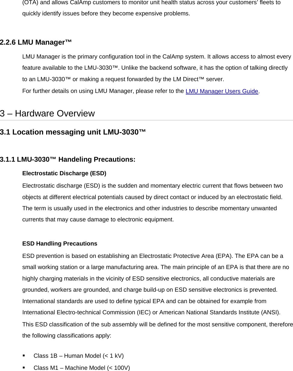 (OTA) and allows CalAmp customers to monitor unit health status across your customers’ fleets to quickly identify issues before they become expensive problems.  2.2.6 LMU Manager™ LMU Manager is the primary configuration tool in the CalAmp system. It allows access to almost every feature available to the LMU-3030™. Unlike the backend software, it has the option of talking directly to an LMU-3030™ or making a request forwarded by the LM Direct™ server. For further details on using LMU Manager, please refer to the LMU Manager Users Guide.  3 – Hardware Overview 3.1 Location messaging unit LMU-3030™  3.1.1 LMU-3030™ Handeling Precautions: Electrostatic Discharge (ESD) Electrostatic discharge (ESD) is the sudden and momentary electric current that flows between two objects at different electrical potentials caused by direct contact or induced by an electrostatic field. The term is usually used in the electronics and other industries to describe momentary unwanted currents that may cause damage to electronic equipment.  ESD Handling Precautions ESD prevention is based on establishing an Electrostatic Protective Area (EPA). The EPA can be a small working station or a large manufacturing area. The main principle of an EPA is that there are no highly charging materials in the vicinity of ESD sensitive electronics, all conductive materials are grounded, workers are grounded, and charge build-up on ESD sensitive electronics is prevented. International standards are used to define typical EPA and can be obtained for example from International Electro-technical Commission (IEC) or American National Standards Institute (ANSI). This ESD classification of the sub assembly will be defined for the most sensitive component, therefore the following classifications apply:  Class 1B – Human Model (&lt; 1 kV)  Class M1 – Machine Model (&lt; 100V) 