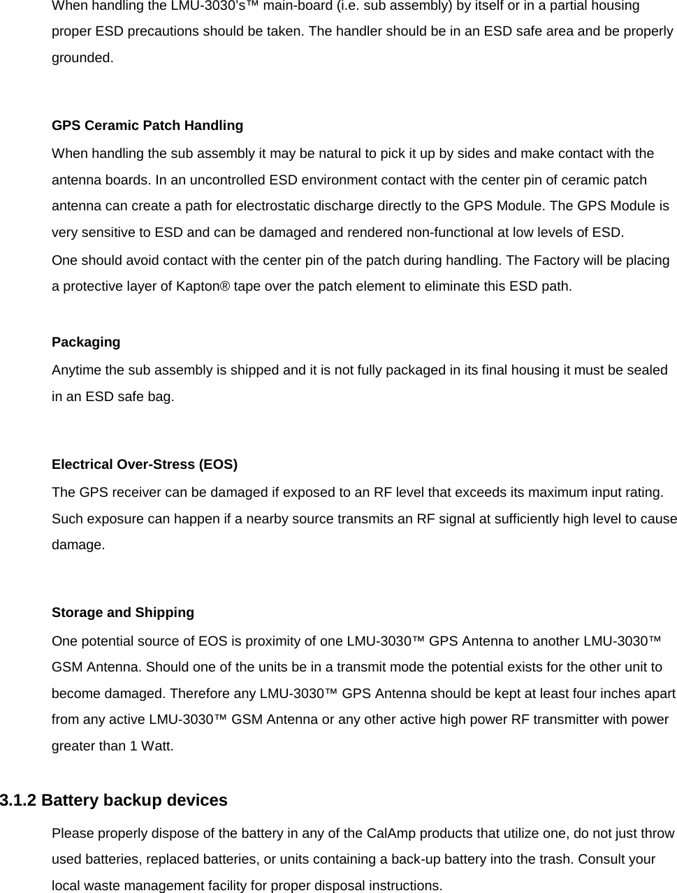When handling the LMU-3030’s™ main-board (i.e. sub assembly) by itself or in a partial housing proper ESD precautions should be taken. The handler should be in an ESD safe area and be properly grounded.  GPS Ceramic Patch Handling When handling the sub assembly it may be natural to pick it up by sides and make contact with the antenna boards. In an uncontrolled ESD environment contact with the center pin of ceramic patch antenna can create a path for electrostatic discharge directly to the GPS Module. The GPS Module is very sensitive to ESD and can be damaged and rendered non-functional at low levels of ESD. One should avoid contact with the center pin of the patch during handling. The Factory will be placing a protective layer of Kapton® tape over the patch element to eliminate this ESD path.  Packaging Anytime the sub assembly is shipped and it is not fully packaged in its final housing it must be sealed in an ESD safe bag.  Electrical Over-Stress (EOS) The GPS receiver can be damaged if exposed to an RF level that exceeds its maximum input rating. Such exposure can happen if a nearby source transmits an RF signal at sufficiently high level to cause damage.  Storage and Shipping One potential source of EOS is proximity of one LMU-3030™ GPS Antenna to another LMU-3030™ GSM Antenna. Should one of the units be in a transmit mode the potential exists for the other unit to become damaged. Therefore any LMU-3030™ GPS Antenna should be kept at least four inches apart from any active LMU-3030™ GSM Antenna or any other active high power RF transmitter with power greater than 1 Watt.  3.1.2 Battery backup devices Please properly dispose of the battery in any of the CalAmp products that utilize one, do not just throw used batteries, replaced batteries, or units containing a back-up battery into the trash. Consult your local waste management facility for proper disposal instructions.  