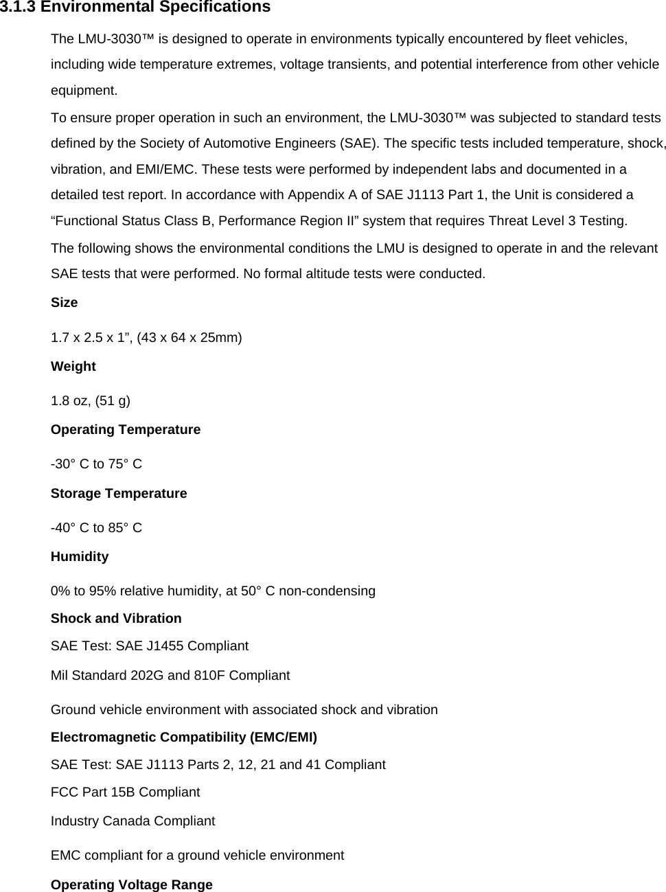 3.1.3 Environmental Specifications The LMU-3030™ is designed to operate in environments typically encountered by fleet vehicles, including wide temperature extremes, voltage transients, and potential interference from other vehicle equipment. To ensure proper operation in such an environment, the LMU-3030™ was subjected to standard tests defined by the Society of Automotive Engineers (SAE). The specific tests included temperature, shock, vibration, and EMI/EMC. These tests were performed by independent labs and documented in a detailed test report. In accordance with Appendix A of SAE J1113 Part 1, the Unit is considered a “Functional Status Class B, Performance Region II” system that requires Threat Level 3 Testing. The following shows the environmental conditions the LMU is designed to operate in and the relevant SAE tests that were performed. No formal altitude tests were conducted. Size 1.7 x 2.5 x 1”, (43 x 64 x 25mm) Weight 1.8 oz, (51 g) Operating Temperature -30° C to 75° C Storage Temperature -40° C to 85° C Humidity 0% to 95% relative humidity, at 50° C non-condensing Shock and Vibration SAE Test: SAE J1455 Compliant Mil Standard 202G and 810F Compliant Ground vehicle environment with associated shock and vibration Electromagnetic Compatibility (EMC/EMI) SAE Test: SAE J1113 Parts 2, 12, 21 and 41 Compliant FCC Part 15B Compliant Industry Canada Compliant EMC compliant for a ground vehicle environment Operating Voltage Range 