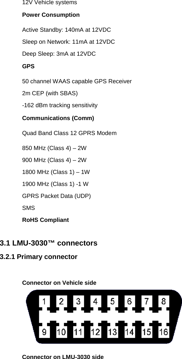 12V Vehicle systems Power Consumption Active Standby: 140mA at 12VDC Sleep on Network: 11mA at 12VDC Deep Sleep: 3mA at 12VDC GPS 50 channel WAAS capable GPS Receiver 2m CEP (with SBAS) -162 dBm tracking sensitivity Communications (Comm) Quad Band Class 12 GPRS Modem 850 MHz (Class 4) – 2W 900 MHz (Class 4) – 2W 1800 MHz (Class 1) – 1W 1900 MHz (Class 1) -1 W GPRS Packet Data (UDP) SMS RoHS Compliant  3.1 LMU-3030™ connectors 3.2.1 Primary connector  Connector on Vehicle side  Connector on LMU-3030 side 