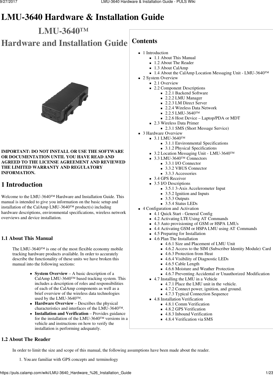 9/27/2017  LMU-3640 Hardware &amp; Installation Guide - PULS Wikihttps://puls.calamp.com/wiki/LMU-3640_Hardware_%26_Installation_Guide 1/23    LMU-3640 Hardware &amp; Installation Guide LMU-3640™ Hardware and Installation Guide   IMPORTANT: DO NOT INSTALL OR USE THE SOFTWARE OR DOCUMENTATION UNTIL YOU HAVE READ AND AGREED TO THE LICENSE AGREEMENT AND REVIEWED THE LIMITED WARRANTY AND REGULATORY INFORMATION.  1 Introduction Welcome to the LMU-3640™ Hardware and Installation Guide. This manual is intended to give you information on the basic setup and installation of the CalAmp LMU-3640™ product(s) including hardware descriptions, environmental specifications, wireless network overviews and device installation.   1.1 About This Manual  The LMU-3640™ is one of the most flexible economy mobile tracking hardware products available. In order to accurately describe the functionality of these units we have broken this manual into the following sections:  System Overview – A basic description of a CalAmp LMU-3640™ based tracking system. This includes a description of roles and responsibilities of each of the CalAmp components as well as a brief overview of the wireless data technologies used by the LMU-3640™. Hardware Overview – Describes the physical characteristics and interfaces of the LMU-3640™. Installation and Verification – Provides guidance for the installation of the LMU-3640™ versions in a vehicle and instructions on how to verify the installation is performing adequately.  1.2 About The Reader Contents 1 Introduction 1.1 About This Manual 1.2 About The Reader 1.3 About CalAmp 1.4 About the CalAmp Location Messaging Unit - LMU-3640™ 2 System Overview 2.1 Overview 2.2 Component Descriptions 2.2.1 Backend Software 2.2.2 LMU Manager 2.2.3 LM Direct Server 2.2.4 Wireless Data Network 2.2.5 LMU-3640™ 2.2.6 Host Device – Laptop/PDA or MDT 2.3 Wireless Data Primer 2.3.1 SMS (Short Message Service) 3 Hardware Overview 3.1 LMU-3640™ 3.1.1 Environmental Specifications 3.1.2 Physical Specifications 3.2 Location Messaging Unit - LMU-3640™ 3.3 LMU-3640™ Connectors 3.3.1 I/O Connector 3.3.2 VBUS Connector 3.3.3 Accessories 3.4 GPS Receiver 3.5 I/O Descriptions 3.5.1 3-Axis Accelerometer Input 3.5.2 Ignition and Inputs 3.5.3 Outputs 3.5.4 Status LEDs 4 Configuration and Activation 4.1 Quick Start - General Config 4.2 Activating LTE Using AT  Commands 4.3 Auto provisioning of GSM or HSPA LMUs 4.4 Activating GSM or HSPA LMU using AT  Commands 4.5 Preparing for Installation 4.6 Plan The Installation 4.6.1 Size and Placement of LMU Unit 4.6.2 Access to the SIM (Subscriber Identity Module) Card 4.6.3 Protection from Heat 4.6.4 Visibility of Diagnostic LEDs 4.6.5 Cable Length 4.6.6 Moisture and Weather Protection 4.6.7 Preventing Accidental or Unauthorized Modification 4.7 Installing the LMU in a Vehicle 4.7.1 Place the LMU unit in the vehicle. 4.7.2 Connect power, ignition, and ground. 4.7.3 Typical Connection Sequence 4.8 Installation Verification 4.8.1 Comm Verification 4.8.2 GPS Verification 4.8.3 Inbound Verification 4.8.4 Verification via SMS  In order to limit the size and scope of this manual, the following assumptions have been made about the reader. 1. You are familiar with GPS concepts and  terminology 