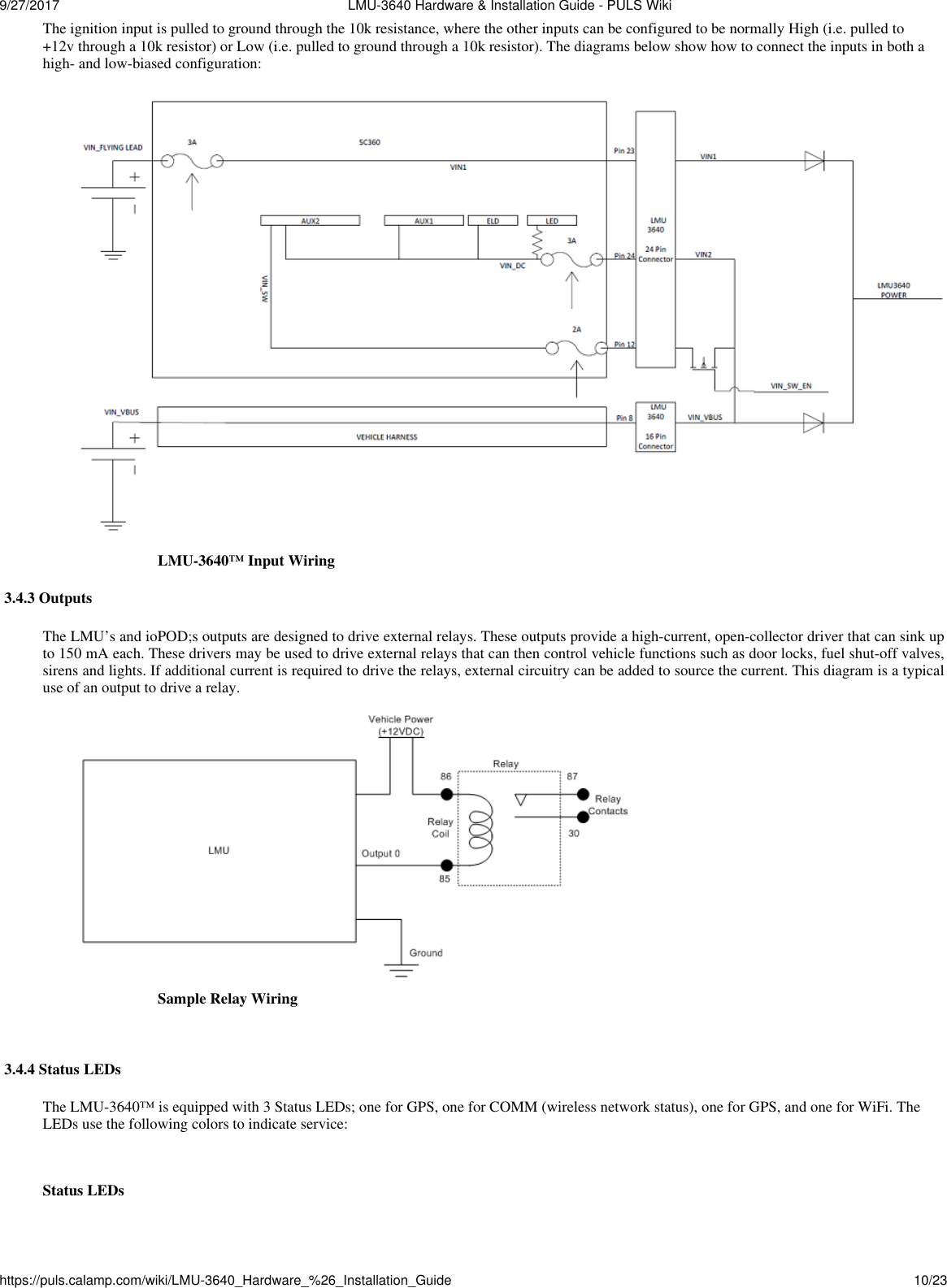 9/27/2017  LMU-3640 Hardware &amp; Installation Guide - PULS Wikihttps://puls.calamp.com/wiki/LMU-3640_Hardware_%26_Installation_Guide 10/23  The ignition input is pulled to ground through the 10k resistance, where the other inputs can be configured to be normally High (i.e. pulled to +12v through a 10k resistor) or Low (i.e. pulled to ground through a 10k resistor). The diagrams below show how to connect the inputs in both a high- and low-biased configuration:  LMU-3640™ Input Wiring  3.4.3 Outputs  The LMU’s and ioPOD;s outputs are designed to drive external relays. These outputs provide a high-current, open-collector driver that can sink up to 150 mA each. These drivers may be used to drive external relays that can then control vehicle functions such as door locks, fuel shut-off valves, sirens and lights. If additional current is required to drive the relays, external circuitry can be added to source the current. This diagram is a typical use of an output to drive a relay.  Sample Relay Wiring   3.4.4 Status LEDs  The LMU-3640™ is equipped with 3 Status LEDs; one for GPS, one for COMM (wireless network status), one for GPS, and one for WiFi. The LEDs use the following colors to indicate service:   Status LEDs 