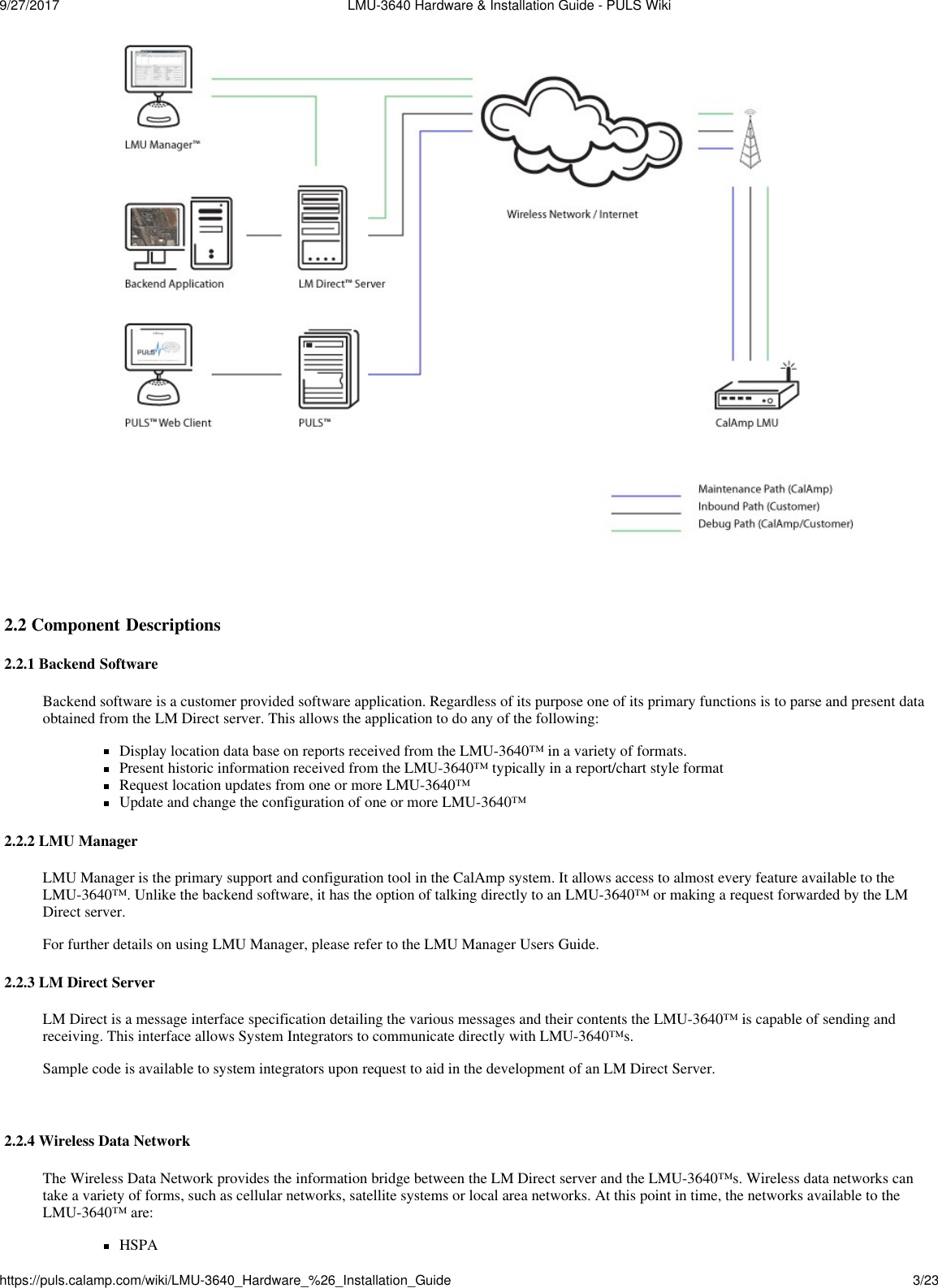 9/27/2017  LMU-3640 Hardware &amp; Installation Guide - PULS Wikihttps://puls.calamp.com/wiki/LMU-3640_Hardware_%26_Installation_Guide 3/23      2.2 Component Descriptions  2.2.1 Backend Software  Backend software is a customer provided software application. Regardless of its purpose one of its primary functions is to parse and present data obtained from the LM Direct server. This allows the application to do any of the following:  Display location data base on reports received from the LMU-3640™ in a variety of formats. Present historic information received from the LMU-3640™ typically in a report/chart style format Request location updates from one or more LMU-3640™ Update and change the configuration of one or more LMU-3640™  2.2.2 LMU Manager  LMU Manager is the primary support and configuration tool in the CalAmp system. It allows access to almost every feature available to the LMU-3640™. Unlike the backend software, it has the option of talking directly to an LMU-3640™ or making a request forwarded by the LM Direct server. For further details on using LMU Manager, please refer to the LMU Manager Users Guide.  2.2.3 LM Direct Server  LM Direct is a message interface specification detailing the various messages and their contents the LMU-3640™ is capable of sending and receiving. This interface allows System Integrators to communicate directly with LMU-3640™s. Sample code is available to system integrators upon request to aid in the development of an LM Direct Server.    2.2.4 Wireless Data Network  The Wireless Data Network provides the information bridge between the LM Direct server and the LMU-3640™s. Wireless data networks can take a variety of forms, such as cellular networks, satellite systems or local area networks. At this point in time, the networks available to the LMU-3640™ are: HSPA 