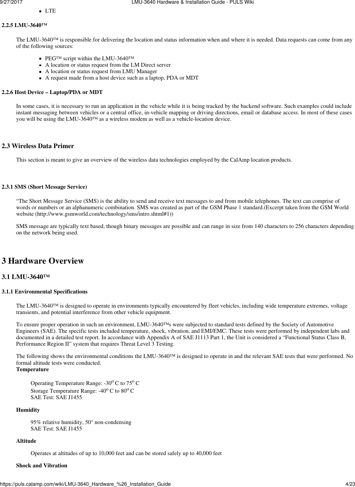 9/27/2017  LMU-3640 Hardware &amp; Installation Guide - PULS Wikihttps://puls.calamp.com/wiki/LMU-3640_Hardware_%26_Installation_Guide 4/23   LTE  2.2.5 LMU-3640™  The LMU-3640™ is responsible for delivering the location and status information when and where it is needed. Data requests can come from any of the following sources: PEG™ script within the LMU-3640™ A location or status request from the LM Direct server A location or status request from LMU Manager A request made from a host device such as a laptop, PDA or MDT  2.2.6 Host Device – Laptop/PDA or MDT  In some cases, it is necessary to run an application in the vehicle while it is being tracked by the backend software. Such examples could include instant messaging between vehicles or a central office, in-vehicle mapping or driving directions, email or database access. In most of these cases you will be using the LMU-3640™ as a wireless modem as well as a vehicle-location device.   2.3 Wireless Data Primer  This section is meant to give an overview of the wireless data technologies employed by the CalAmp location products.   2.3.1 SMS (Short Message Service)  “The Short Message Service (SMS) is the ability to send and receive text messages to and from mobile telephones. The text can comprise of words or numbers or an alphanumeric combination. SMS was created as part of the GSM Phase 1 standard.(Excerpt taken from the GSM World website (http://www.gsmworld.com/technology/sms/intro.shtml#1))  SMS message are typically text based, though binary messages are possible and can range in size from 140 characters to 256 characters depending on the network being used.   3 Hardware Overview 3.1 LMU-3640™  3.1.1 Environmental Specifications  The LMU-3640™ is designed to operate in environments typically encountered by fleet vehicles, including wide temperature extremes, voltage transients, and potential interference from other vehicle equipment.  To ensure proper operation in such an environment, LMU-3640™s were subjected to standard tests defined by the Society of Automotive Engineers (SAE). The specific tests included temperature, shock, vibration, and EMI/EMC. These tests were performed by independent labs and documented in a detailed test report. In accordance with Appendix A of SAE J1113 Part 1, the Unit is considered a “Functional Status Class B, Performance Region II” system that requires Threat Level 3 Testing.  The following shows the environmental conditions the LMU-3640™ is designed to operate in and the relevant SAE tests that were performed. No formal altitude tests were conducted. Temperature  Operating Temperature Range: -30o C to 75o C Storage Temperature Range: -40o C to 80o C SAE Test: SAE J1455 Humidity  95% relative humidity, 50° non-condensing SAE Test: SAE J1455 Altitude Operates at altitudes of up to 10,000 feet and can be stored safely up to 40,000 feet Shock and Vibration 