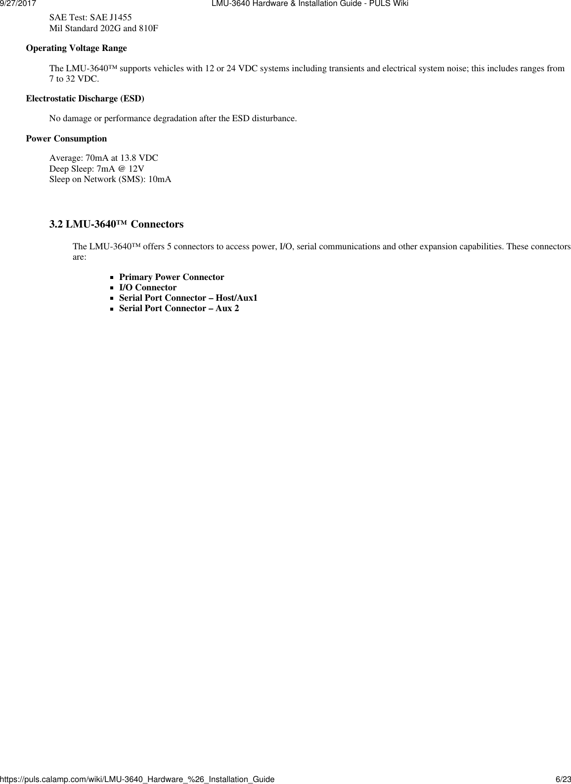 9/27/2017  LMU-3640 Hardware &amp; Installation Guide - PULS Wikihttps://puls.calamp.com/wiki/LMU-3640_Hardware_%26_Installation_Guide 6/23   SAE Test: SAE J1455 Mil Standard 202G and 810F Operating Voltage Range The LMU-3640™ supports vehicles with 12 or 24 VDC systems including transients and electrical system noise; this includes ranges from 7 to 32 VDC. Electrostatic Discharge (ESD) No damage or performance degradation after the ESD disturbance. Power Consumption  Average: 70mA at 13.8 VDC Deep Sleep: 7mA @ 12V Sleep on Network (SMS): 10mA    3.2 LMU-3640™ Connectors  The LMU-3640™ offers 5 connectors to access power, I/O, serial communications and other expansion capabilities. These connectors are:  Primary Power Connector I/O Connector Serial Port Connector – Host/Aux1 Serial Port Connector – Aux 2 