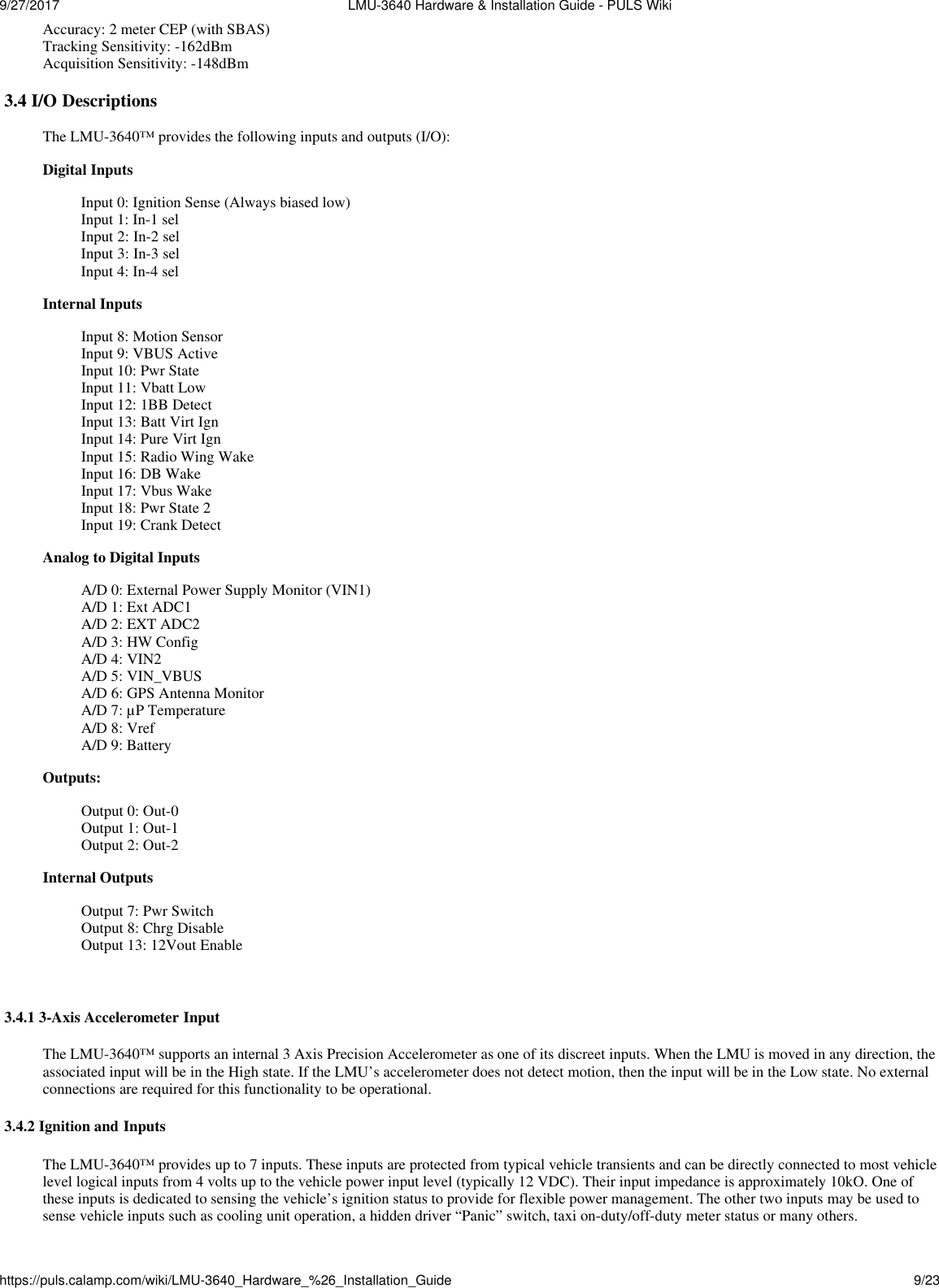 9/27/2017  LMU-3640 Hardware &amp; Installation Guide - PULS Wikihttps://puls.calamp.com/wiki/LMU-3640_Hardware_%26_Installation_Guide 9/23   Accuracy: 2 meter CEP (with SBAS) Tracking Sensitivity: -162dBm Acquisition Sensitivity: -148dBm  3.4 I/O Descriptions  The LMU-3640™ provides the following inputs and outputs (I/O): Digital Inputs Input 0: Ignition Sense (Always biased low) Input 1: In-1 sel Input 2: In-2 sel Input 3: In-3 sel Input 4: In-4 sel Internal Inputs  Input 8: Motion Sensor Input 9: VBUS Active Input 10: Pwr State Input 11: Vbatt Low Input 12: 1BB Detect Input 13: Batt Virt Ign Input 14: Pure Virt Ign Input 15: Radio Wing Wake Input 16: DB Wake Input 17: Vbus Wake Input 18: Pwr State 2 Input 19: Crank Detect Analog to Digital Inputs  A/D 0: External Power Supply Monitor (VIN1) A/D 1: Ext ADC1 A/D 2: EXT ADC2 A/D 3: HW Config A/D 4: VIN2 A/D 5: VIN_VBUS A/D 6: GPS Antenna Monitor A/D 7: µP Temperature A/D 8: Vref A/D 9: Battery Outputs: Output 0: Out-0 Output 1: Out-1 Output 2: Out-2 Internal Outputs Output 7: Pwr Switch Output 8: Chrg Disable Output 13: 12Vout Enable    3.4.1 3-Axis Accelerometer Input  The LMU-3640™ supports an internal 3 Axis Precision Accelerometer as one of its discreet inputs. When the LMU is moved in any direction, the associated input will be in the High state. If the LMU’s accelerometer does not detect motion, then the input will be in the Low state. No external connections are required for this functionality to be operational.  3.4.2 Ignition and Inputs  The LMU-3640™ provides up to 7 inputs. These inputs are protected from typical vehicle transients and can be directly connected to most vehicle level logical inputs from 4 volts up to the vehicle power input level (typically 12 VDC). Their input impedance is approximately 10kO. One of these inputs is dedicated to sensing the vehicle’s ignition status to provide for flexible power management. The other two inputs may be used to sense vehicle inputs such as cooling unit operation, a hidden driver “Panic” switch, taxi on-duty/off-duty meter status or many others. 