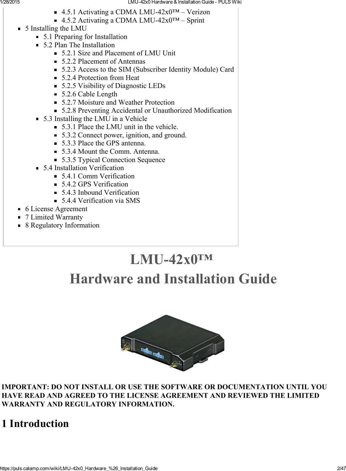 1/28/2015 LMU42x0Hardware&amp;InstallationGuidePULSWikihttps://puls.calamp.com/wiki/LMU42x0_Hardware_%26_Installation_Guide 2/474.5.1ActivatingaCDMALMU42x0™–Verizon4.5.2ActivatingaCDMALMU42x0™–Sprint5InstallingtheLMU5.1PreparingforInstallation5.2PlanTheInstallation5.2.1SizeandPlacementofLMUUnit5.2.2PlacementofAntennas5.2.3AccesstotheSIM(SubscriberIdentityModule)Card5.2.4ProtectionfromHeat5.2.5VisibilityofDiagnosticLEDs5.2.6CableLength5.2.7MoistureandWeatherProtection5.2.8PreventingAccidentalorUnauthorizedModification5.3InstallingtheLMUinaVehicle5.3.1PlacetheLMUunitinthevehicle.5.3.2Connectpower,ignition,andground.5.3.3PlacetheGPSantenna.5.3.4MounttheComm.Antenna.5.3.5TypicalConnectionSequence5.4InstallationVerification5.4.1CommVerification5.4.2GPSVerification5.4.3InboundVerification5.4.4VerificationviaSMS6LicenseAgreement7LimitedWarranty8RegulatoryInformationLMU42x0™HardwareandInstallationGuideIMPORTANT:DONOTINSTALLORUSETHESOFTWAREORDOCUMENTATIONUNTILYOUHAVEREADANDAGREEDTOTHELICENSEAGREEMENTANDREVIEWEDTHELIMITEDWARRANTYANDREGULATORYINFORMATION.1Introduction