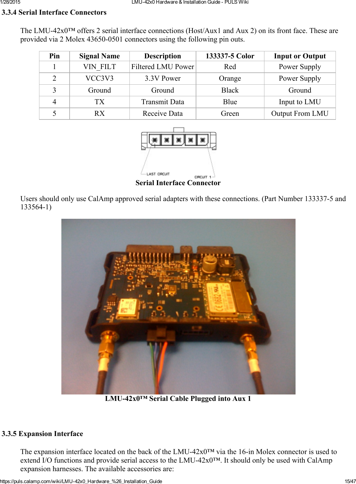 1/28/2015 LMU42x0Hardware&amp;InstallationGuidePULSWikihttps://puls.calamp.com/wiki/LMU42x0_Hardware_%26_Installation_Guide 15/473.3.4SerialInterfaceConnectorsTheLMU42x0™offers2serialinterfaceconnections(Host/Aux1andAux2)onitsfrontface.Theseareprovidedvia2Molex436500501connectorsusingthefollowingpinouts.Pin SignalName Description 1333375Color InputorOutput1 VIN_FILT FilteredLMUPower Red PowerSupply2 VCC3V3 3.3VPower Orange PowerSupply3 Ground Ground Black Ground4 TX TransmitData Blue InputtoLMU5 RX ReceiveData Green OutputFromLMUSerialInterfaceConnectorUsersshouldonlyuseCalAmpapprovedserialadapterswiththeseconnections.(PartNumber1333375and1335641)LMU42x0™SerialCablePluggedintoAux13.3.5ExpansionInterfaceTheexpansioninterfacelocatedonthebackoftheLMU42x0™viathe16inMolexconnectorisusedtoextendI/OfunctionsandprovideserialaccesstotheLMU42x0™.ItshouldonlybeusedwithCalAmpexpansionharnesses.Theavailableaccessoriesare: