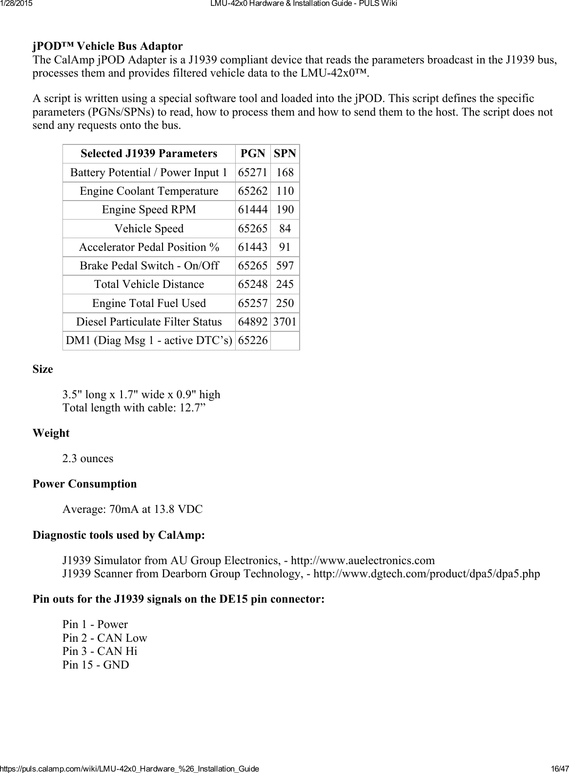 1/28/2015 LMU42x0Hardware&amp;InstallationGuidePULSWikihttps://puls.calamp.com/wiki/LMU42x0_Hardware_%26_Installation_Guide 16/47jPOD™VehicleBusAdaptorTheCalAmpjPODAdapterisaJ1939compliantdevicethatreadstheparametersbroadcastintheJ1939bus,processesthemandprovidesfilteredvehicledatatotheLMU42x0™.AscriptiswrittenusingaspecialsoftwaretoolandloadedintothejPOD.Thisscriptdefinesthespecificparameters(PGNs/SPNs)toread,howtoprocessthemandhowtosendthemtothehost.Thescriptdoesnotsendanyrequestsontothebus.SelectedJ1939Parameters PGN SPNBatteryPotential/PowerInput1 65271 168EngineCoolantTemperature 65262 110EngineSpeedRPM 61444 190VehicleSpeed 65265 84AcceleratorPedalPosition% 61443 91BrakePedalSwitchOn/Off 65265 597TotalVehicleDistance 65248 245EngineTotalFuelUsed 65257 250DieselParticulateFilterStatus 64892 3701DM1(DiagMsg1activeDTC’s) 65226Size3.5&quot;longx1.7&quot;widex0.9&quot;highTotallengthwithcable:12.7”Weight2.3ouncesPowerConsumptionAverage:70mAat13.8VDCDiagnostictoolsusedbyCalAmp:J1939SimulatorfromAUGroupElectronics,http://www.auelectronics.comJ1939ScannerfromDearbornGroupTechnology,http://www.dgtech.com/product/dpa5/dpa5.phpPinoutsfortheJ1939signalsontheDE15pinconnector:Pin1PowerPin2CANLowPin3CANHiPin15GND